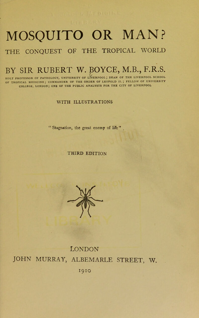THE CONQUEST OF THE TROPICAL WORLD BY SIR RUBERT W. BOYCE, M.B., F.R.S. Q/ HOLT PROFESSOR OF PATHOLOGY, UNIVERSITY OF LIVERPOOL J DEAN OF THE LIVERPOOL SCHOOL OF TROPICAL MEDICINE ; COMMANDER OF THE ORDER OF LEOPOLD II. J FELLOW OF UNIVERSITY COLLEGE, LONDON; ONE OF THE PUBLIC ANALYSTS FOR THE CITY OF LIVERPOOL WITH ILLUSTRATIONS “Stagnation, the great enemy of life1' THIRD EDITION LONDON JOHN MURRAY, ALBEMARLE STREET, W. 1910