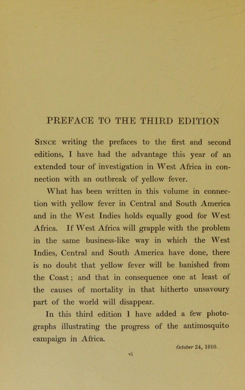 Since writing the prefaces to the first and second editions, I have had the advantage this year of an extended tour of investigation in West Africa in con- nection with an outbreak of yellow fever. What has been written in this volume in connec- tion with yellow fever in Central and South America and in the West Indies holds equally good for West Africa. If West Africa will grapple with the problem in the same business-like way in which the West Indies, Central and South America have done, there is no doubt that yellow fever will be banished from the Coast; and that in consequence one at least of the causes of mortality in that hitherto unsavoury part of the world will disappear. In this third edition 1 have added a few photo- graphs illustrating the progress of the antimosquito campaign in Africa. October 24, 1910.