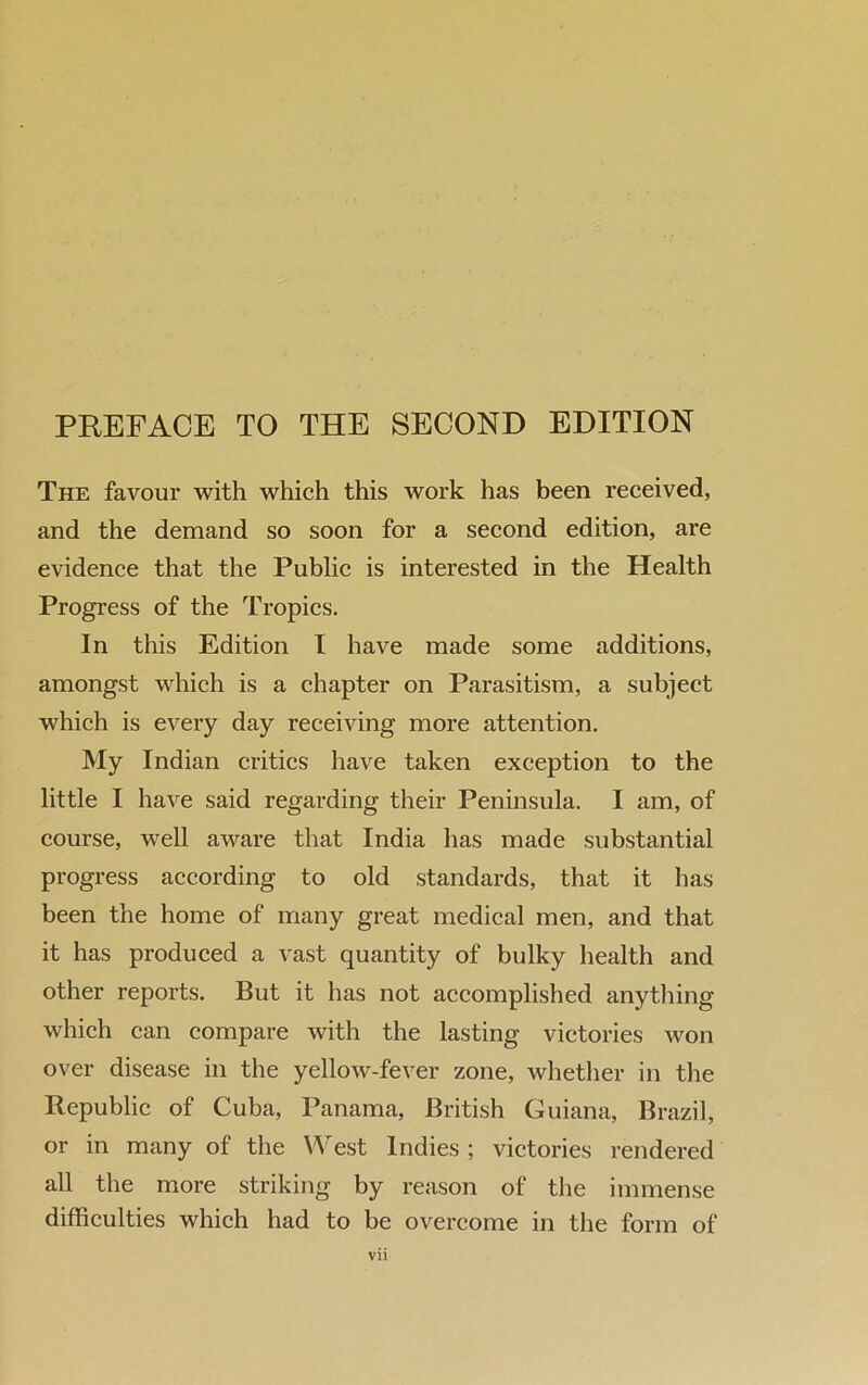 The favour with which this work has been received, and the demand so soon for a second edition, are evidence that the Public is interested in the Health Progress of the Tropics. In this Edition l have made some additions, amongst which is a chapter on Parasitism, a subject which is every day receiving more attention. My Indian critics have taken exception to the little I have said regarding their Peninsula. I am, of course, well aware that India has made substantial progress according to old standards, that it has been the home of many great medical men, and that it has produced a vast quantity of bulky health and other reports. But it has not accomplished anything which can compare with the lasting victories Avon over disease in the yelloAv-fever zone, whether in the Republic of Cuba, Panama, British Guiana, Brazil, or in many of the West Indies ; victories rendered all the more striking by reason of the immense difficulties which had to be overcome in the form of