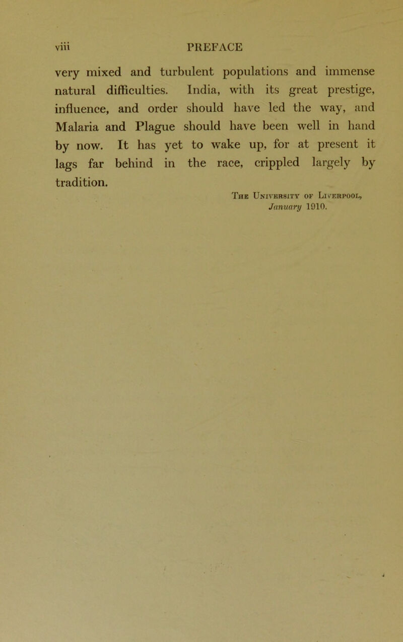 very mixed and turbulent populations and immense natural difficulties. India, with its great prestige, influence, and order should have led the way, and Malaria and Plague should have been well in hand by now. It has yet to wake up, for at present it lags far behind in the race, crippled largely by tradition. The University of Liverpool, January 1910.