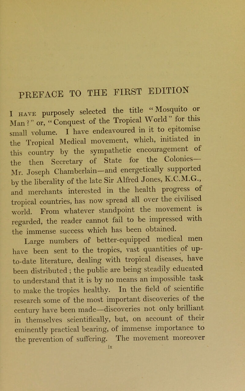 I have purposely selected the title “Mosquito or Man ? ” or, “ Conquest of the Tropical World ” for this small volume. I have endeavoured in it to epitomise the Tropical Medical movement, which, initiated in this country by the sympathetic encouragement of the then Secretary of State for the Colonies Mr. Joseph Chamberlain—and energetically supported by the liberality of the late Sir Alfred Jones, K.C.M.G., and merchants interested in the health progress of tropical countries, has now spread all over the civilised world. From whatever standpoint the movement is regarded, the reader cannot fail to be impressed with the immense success which has been obtained. Large numbers of better-equipped medical men have been sent to the tropics, vast quantities of up- to-date literature, dealing with tropical diseases, have been distributed ; the public are being steadily educated to understand that it is by no means an impossible task to make the tropics healthy. In the field of scientific research some of the most important discoveries of the century have been made—discoveries not only brilliant in themselves scientifically, but, on account of their eminently practical bearing, of immense importance to the prevention of suffering. The movement moreover