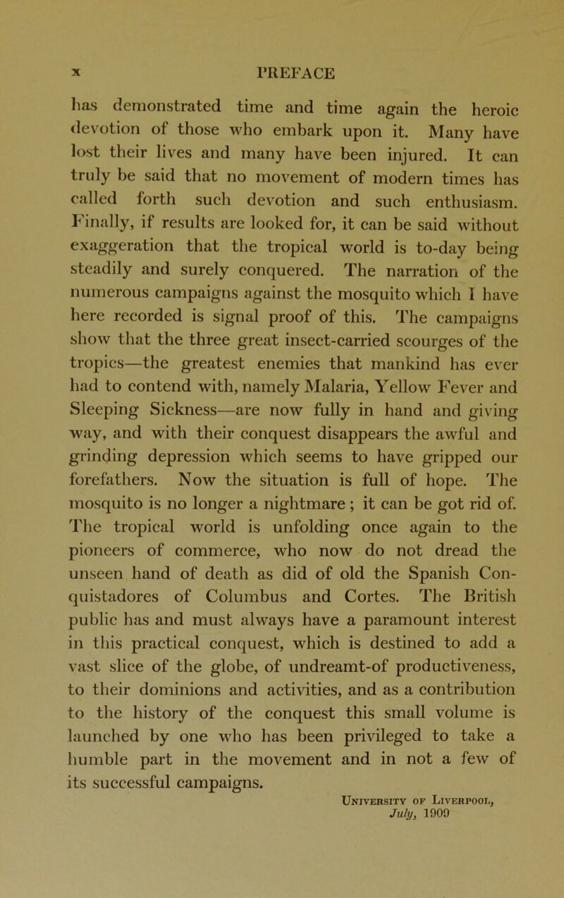 has demonstrated time and time again the heroic devotion of those who embark upon it. Many have lost their lives and many have been injured. It can truly be said that no movement of modern times has called forth such devotion and such enthusiasm. Finally, if results are looked for, it can be said without exaggeration that the tropical world is to-day being steadily and surely conquered. The narration of the numerous campaigns against the mosquito which I have here recorded is signal proof of this. The campaigns show that the three great insect-carried scourges of the tropics—the greatest enemies that mankind has ever had to contend with, namely Malaria, Yellow Fever and Sleeping Sickness—are now fully in hand and giving way, and with their conquest disappears the awful and grinding depression which seems to have gripped our forefathers. Now the situation is full of hope. The mosquito is no longer a nightmare; it can be got rid of. The tropical world is unfolding once again to the pioneers of commerce, who now do not dread the unseen hand of death as did of old the Spanish Con- quistadores of Columbus and Cortes. The British public has and must always have a paramount interest in this practical conquest, which is destined to add a vast slice of the globe, of undreamt-of productiveness, to their dominions and activities, and as a contribution to the history of the conquest this small volume is launched by one who has been privileged to take a humble part in the movement and in not a few of its successful campaigns. University of Liverpool, July, 1909