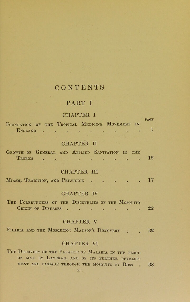 CONTENTS PART I CHAPTER I Foundation of the Tropical Medicine Movement in England ......... CHAPTER II Growth of General and Applied Sanitation in the Tropics ......... CHAPTER III Miasm, Tradition, and Prejudice . . . . . CHAPTER IV The Forerunners of the Discoveries of the Mosquito Origin of Diseases ....... CHAPTER V Filaria and the Mosquito : Manson’s Discovery CHAPTER VI The Discovery of the Parasite of Malaria in the blood OF MAN BY LaVERAN, AND OF ITS FURTHER DEVELOP- MENT AND PASSAGE THROUGH THE MOSQUITO BY RoSS xi PAGE’ 1 12 IT 22 32 38-
