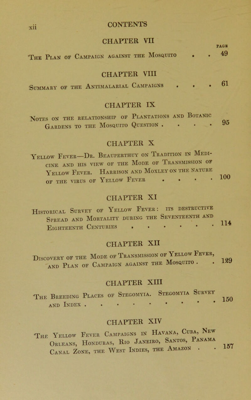 XU CHAPTER VII The Plan of Campaign against the Mosquito CHAPTER VIII Summary of the Antimalarial Campaigns CHAPTER IX Notes on the relationship of Plantations and Botanic Gardens to the Mosquito Question . PAQK . 49 61 95 CHAPTER X Yellow Fever—Dr. Beauperthuy on Tradition in Medi- cine AND HIS VIEW OF THE MODE OF TRANSMISSION OF Yellow Fever. Harrison and Moxley on the nature OF THE VIRUS OF YELLOW FEVER . • • .100 CHAPTER XI Historical Survey of Yellow Fever: its destructive Spread and Mortality during the Seventeenth and 1 1 A Eighteenth Centuries CHAPTER XII Discovery of the Mode of Transmission of Yellow Fever, llfl /\t>ATTT'TA V UjIV i A***-. and Plan of Campaign against the Mosquito . 129 CHAPTER XIII The Breeding Places of Stegomyia. and Index Stegomyia Survey . . • • 150 CHAPTER XIV The Yellow Fever Campaigns in Havana, Cuba, New Orleans, Honduras, Rio Janeiro, Santos, Panama Canal Zone, the West Indies, the Amazon .