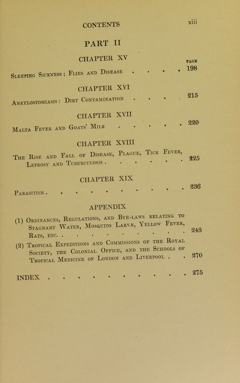 PART II CHAPTER XV Sleeping Sickness ; Flies and Disease • CHAPTER XVI Ankylostomiasis: Diet Contamination • • * CHAPTER XVII Malta Fever and Goats’ Milk CHAPTER XVIII The Rise am, Fall of Disease, Plague, Tick Fevek, Leprosy and Tuberculosis . CHAPTER XIX Parasitism appendix (1) Ordinances, Regulations, and Stagnant Water, Mosquito Bye-laivs relating to Larv.e, Yellow Fever, (2) Rats, etc Tropical Expeditions and Commissions of the Roval Society, the Colonial Office, and the Schools of Tropical Medicine of London and Liverpool . xin page 198 215 220 225 236 243 270 INDEX . . 275