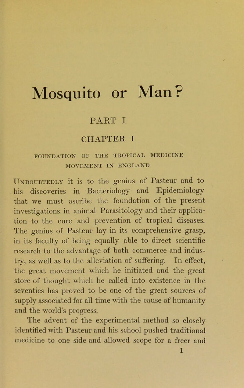 Mosquito or Man ? PART I CHAPTER I FOUNDATION OF THE TROPICAL MEDICINE MOVEMENT IN ENGLAND Undoubtedly it is to the genius of Pasteur and to his discoveries in Bacteriology and Epidemiology that we must ascribe the foundation of the present investigations in animal Parasitology and their applica- tion to the cure and prevention of tropical diseases. The genius of Pasteur lay in its comprehensive grasp, in its faculty of being equally able to direct scientific research to the advantage of both commerce and indus- try, as well as to the alleviation of suffering. In effect, the great movement which he initiated and the great store of thought which he called into existence in the seventies has proved to be one of the great sources of supply associated for all time with the cause of humanity and the world’s progress. The advent of the experimental method so closely identified with Pasteur and his school pushed traditional medicine to one side and allowed scope for a freer and