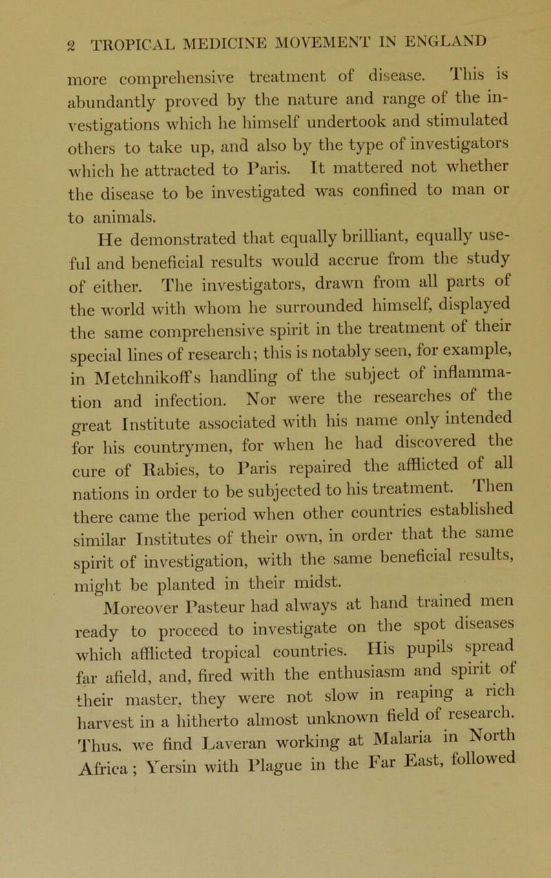 more comprehensive treatment of disease. This is abundantly proved by the nature and range of the in- vestigations which he himself undertook and stimulated others to take up, and also by the type of investigators which he attracted to Paris. It mattered not whether the disease to be investigated was confined to man or to animals. He demonstrated that equally brilliant, equally use- ful and beneficial results would accrue from the study of either. The investigators, drawn from all parts of the world with whom he surrounded himself, displayed the same comprehensive spirit in the treatment of their special lines of research; this is notably seen, for example, in Metchnikoffs handling of the subject of inflamma- tion and infection. Nor were the researches of the great Institute associated with his name only intended for his countrymen, for when he had discovered the cure of Rabies, to Paris repaired the afflicted of all nations in order to be subjected to his treatment, llien there came the period when other countries established similar Institutes of their own, in order that the same spirit of investigation, with the same beneficial lesults, might be planted in their midst. Moreover Pasteur had always at hand trained men ready to proceed to investigate on the spot diseases which afflicted tropical countries. His pupils spread far afield, and, fired with the enthusiasm and spirit of their master, they were not slow in reaping a lich harvest in a hitherto almost unknown field of research. Thus, we find Laveran working at Malaria in North Africa; Yersin with Plague in the Far East, followed