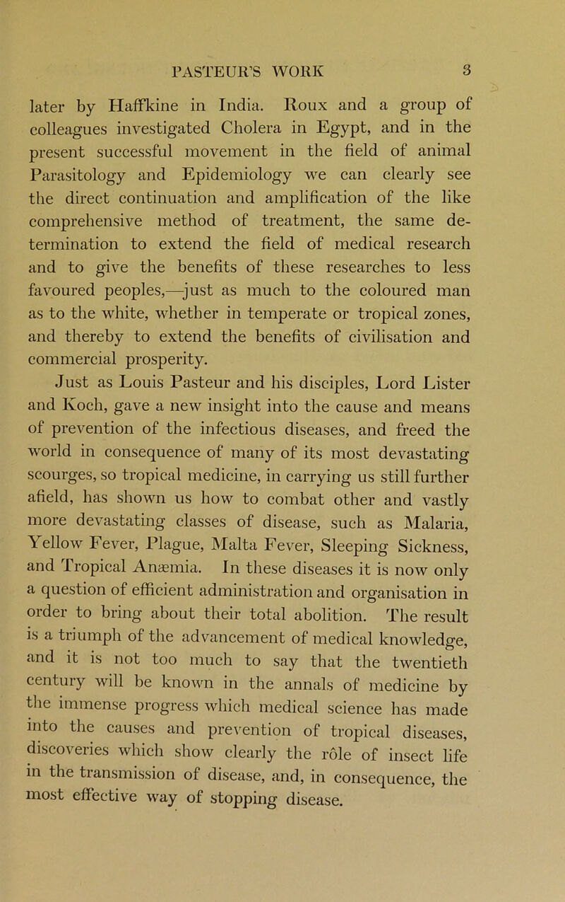 later by Haffkine in India. Roux and a group of colleagues investigated Cholera in Egypt, and in the present successful movement in the field of animal Parasitology and Epidemiology we can clearly see the direct continuation and amplification of the like comprehensive method of treatment, the same de- termination to extend the field of medical research and to give the benefits of these researches to less favoured peoples,—just as much to the coloured man as to the white, whether in temperate or tropical zones, and thereby to extend the benefits of civilisation and commercial prosperity. Just as Louis Pasteur and his disciples, Lord Lister and Koch, gave a new insight into the cause and means of prevention of the infectious diseases, and freed the world in consequence of many of its most devastating scourges, so tropical medicine, in carrying us still further afield, has shown us how to combat other and vastly more devastating classes of disease, such as Malaria, \ ellow Fever, Plague, Malta Fever, Sleeping Sickness, and Iropical Anaemia. In these diseases it is now only a question of efficient administration and organisation in order to bring about their total abolition. The result is a triumph of the advancement of medical knowledge, and it is not too much to say that the twentieth century will be known in the annals of medicine by the immense progress which medical science has made into the causes and prevention of tropical diseases, discoveries which show clearly the role of insect life in the transmission of disease, and, in consequence, the most effective way of stopping disease.