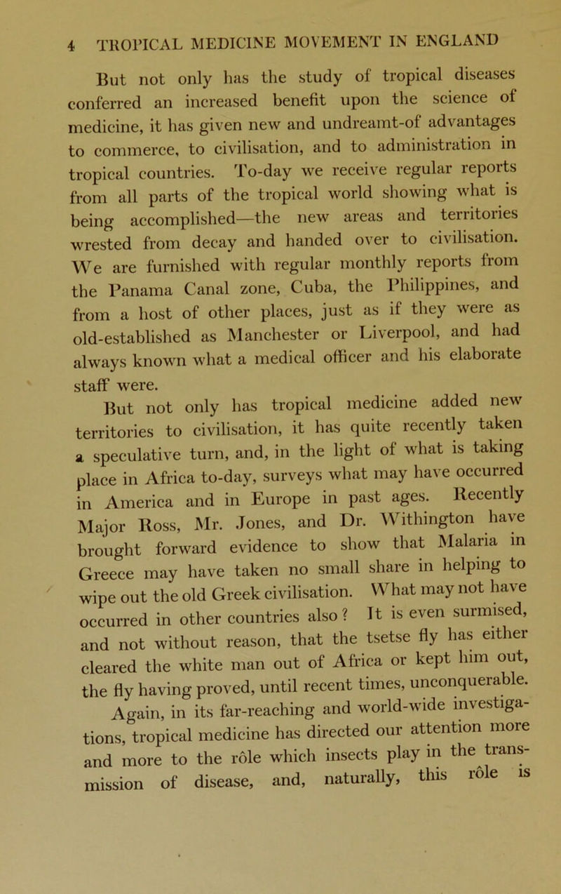 But not only has the study of tropical diseases conferred an increased benefit upon the science of medicine, it has given new and undreamt-of advantages to commerce, to civilisation, and to administration in tropical countries. To-day we receive regular reports from all parts of the tropical world showing what is being accomplished—the new areas and tenitoiies wrested from decay and handed over to civilisation. We are furnished with regular monthly reports from the Panama Canal zone, Cuba, the Philippines, and from a host of other places, just as if they were as old-established as Manchester or Liverpool, and had always known what a medical officer and his elaborate staff were. But not only has tropical medicine added new territories to civilisation, it has quite recently taken a speculative turn, and, in the light of what is taking place in Africa to-day, surveys what may have occurred in America and in Europe in past ages. Recently Major Ross, Mr. Jones, and Dr. Withington have brought forward evidence to show that Malaria in Greece may have taken no small share in helping to wipe out the old Greek civilisation. What may not have occurred in other countries also? It is even surmised, and not without reason, that the tsetse fly has either cleared the white man out of Africa or kept him out, the fly having proved, until recent times, unconquerable. Again, in its far-reaching and world-wide investiga- tions, tropical medicine has directed our attention more and more to the role which insects play in the trans- mission of disease, and, natuiafly, this idle