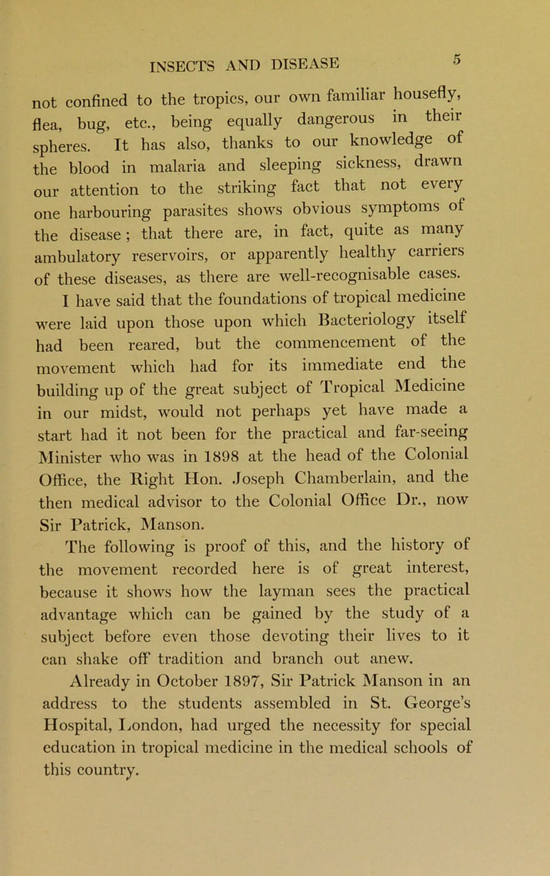 not confined to the tropics, our own familiar housefly, flea, bug, etc., being equally dangerous m then- spheres. It has also, thanks to our knowledge of the blood in malaria and sleeping sickness, drawn our attention to the striking fact that not every one harbouring parasites shows obvious symptoms of the disease; that there are, in fact, quite as many ambulatory reservoirs, or apparently healthy carriers of these diseases, as there are well-recognisable cases. I have said that the foundations of tropical medicine were laid upon those upon which Bacteriology itself had been reared, but the commencement of the movement which had for its immediate end the building up of the great subject of Tropical Medicine in our midst, would not perhaps yet have made a start had it not been for the practical and far-seeing Minister who was in 1898 at the head of the Colonial Office, the Right Hon. Joseph Chamberlain, and the then medical advisor to the Colonial Office Dr., now Sir Patrick, Manson. The following is proof of this, and the history of the movement recorded here is of great interest, because it shows how the layman sees the practical advantage which can be gained by the study of a subject before even those devoting their lives to it can shake off tradition and branch out anew. Already in October 1897, Sir Patrick Manson in an address to the students assembled in St. George’s Hospital, London, had urged the necessity for special education in tropical medicine in the medical schools of this country.