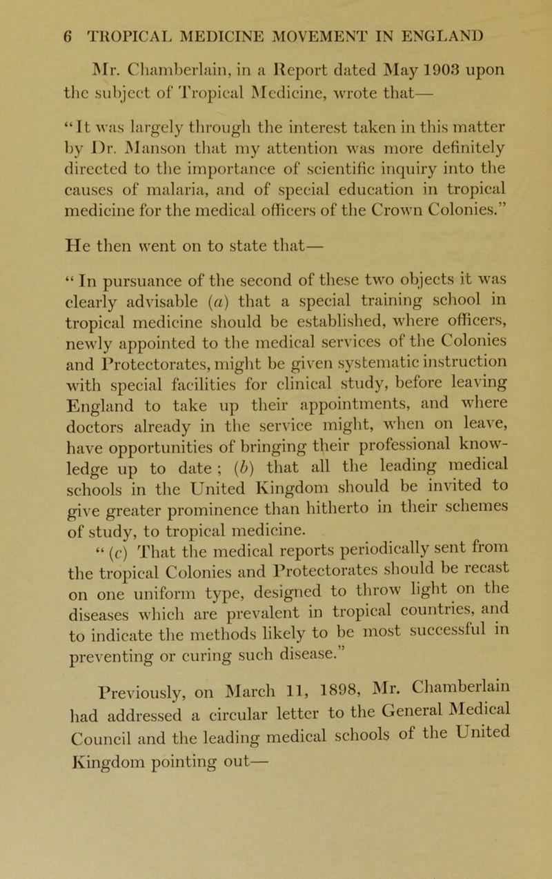 Mr. Chamberlain, in a Report dated May 1903 upon the subject of Tropical Medicine, wrote that— “It was largely through the interest taken in this matter by Dr. Manson that my attention was more definitely directed to the importance of scientific inquiry into the causes of malaria, and of special education in tropical medicine for the medical officers of the Crown Colonies.” He then went on to state that— “ In pursuance of the second of these two objects it was clearly advisable (a) that a special training school in tropical medicine should be established, where officers, newly appointed to the medical services of the Colonies and Protectorates, might be given systematic instruction with special facilities for clinical study, before leaving England to take up their appointments, and where doctors already in the service might, when on leave, have opportunities of bringing their professional know- ledge up to date ; (b) that all the leading medical schools in the United Kingdom should be invited to give greater prominence than hitherto in their schemes of study, to tropical medicine. “ (c) That the medical reports periodically sent from the tropical Colonies and Protectorates should be lecast on one uniform type, designed to throw light on the diseases which are prevalent in tropical countries, and to indicate the methods likely to be most successful in preventing or curing such disease. ’ Previously, on March 11, 1898, Mr. Chambeilain had addressed a circular letter to the General Medical Council and the leading medical schools of the United Kingdom pointing out—