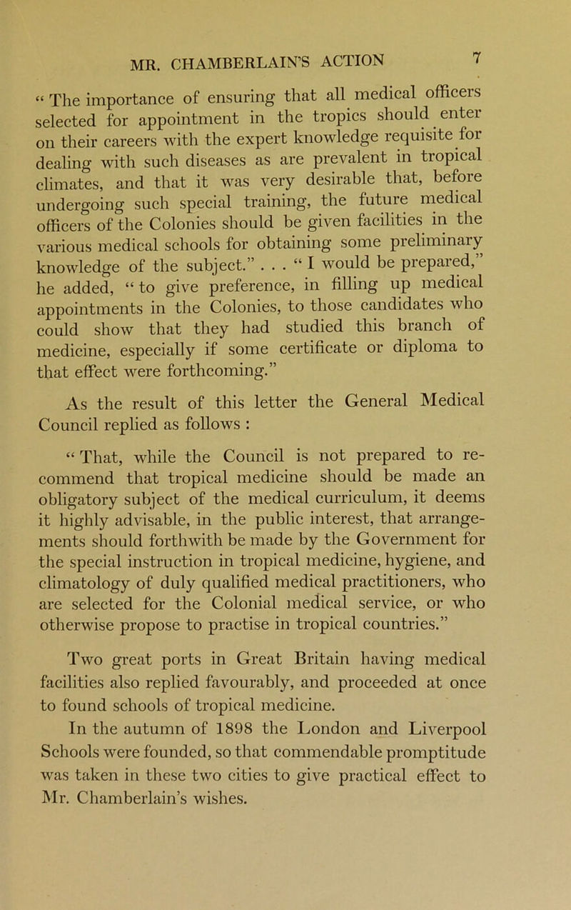 MR. CHAMBERLAIN’S ACTION ' “ The importance of ensuring that all medical officers selected for appointment in the tropics should enter on their careers with the expert knowledge requisite for dealing with such diseases as are prevalent in tropical climates, and that it was very desirable that, befoie undergoing such special training, the future medical officers of the Colonies should be given facilities in the various medical schools for obtaining some pieliminary knowledge of the subject.” . . . “ I would be prepared, he added, “to give preference, in filling up medical appointments in the Colonies, to those candidates who could show that they had studied this branch of medicine, especially if some certificate or diploma to that effect were forthcoming.” As the result of this letter the General Medical Council replied as follows : “ That, while the Council is not prepared to re- commend that tropical medicine should be made an obligatory subject of the medical curriculum, it deems it highly advisable, in the public interest, that arrange- ments should forthwith be made by the Government for the special instruction in tropical medicine, hygiene, and climatology of duly qualified medical practitioners, who are selected for the Colonial medical service, or who otherwise propose to practise in tropical countries.” Two great ports in Great Britain having medical facilities also replied favourably, and proceeded at once to found schools of tropical medicine. In the autumn of 1898 the London and Liverpool Schools were founded, so that commendable promptitude was taken in these two cities to give practical effect to Mr. Chamberlain’s wishes.