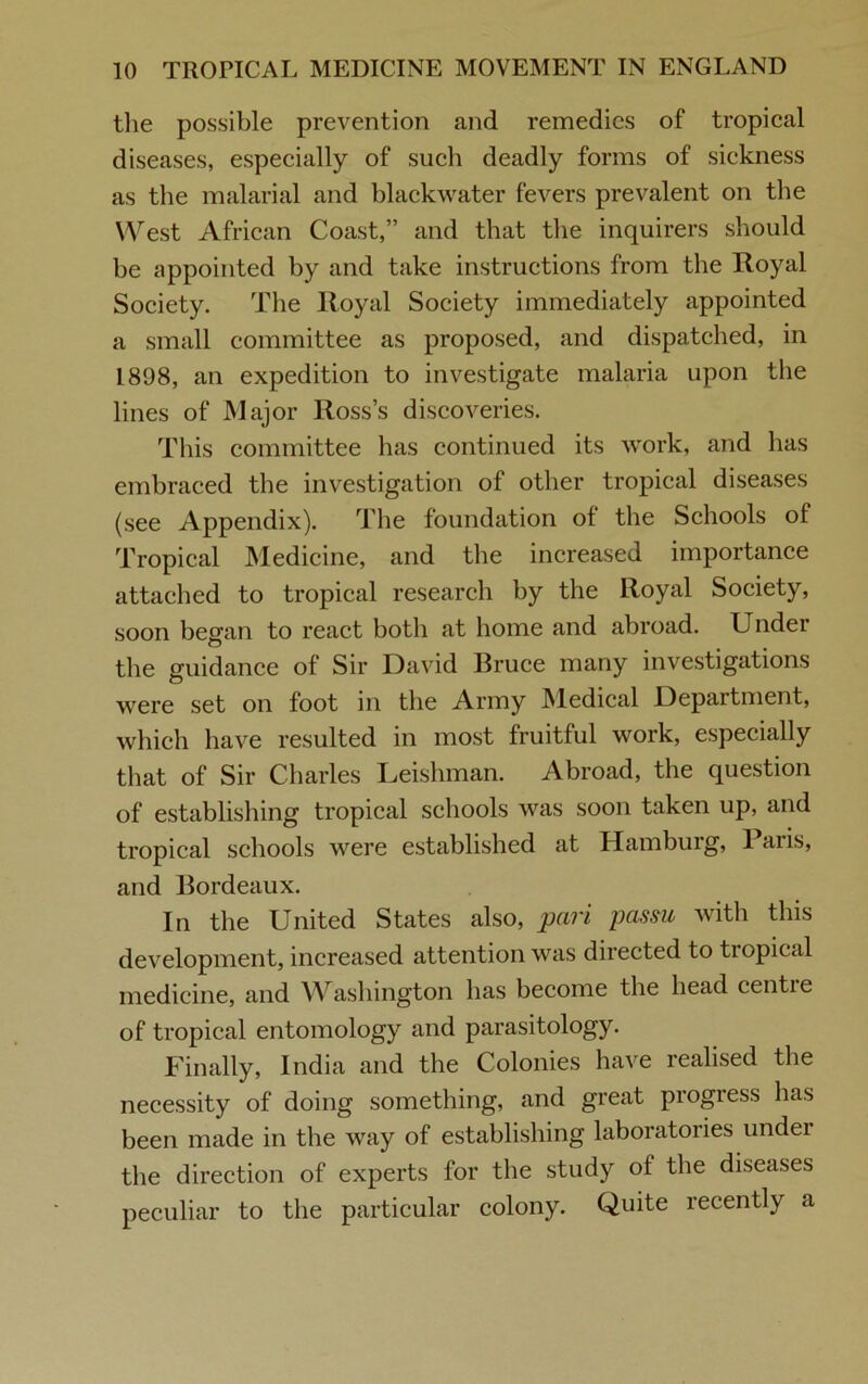 the possible prevention and remedies of tropical diseases, especially of such deadly forms of sickness as the malarial and blackwater fevers prevalent on the West African Coast,” and that the inquirers should be appointed by and take instructions from the Royal Society. The Royal Society immediately appointed a small committee as proposed, and dispatched, in 1898, an expedition to investigate malaria upon the lines of Major Ross’s discoveries. This committee has continued its work, and has embraced the investigation of other tropical diseases (see Appendix). The foundation of the Schools of Tropical Medicine, and the increased importance attached to tropical research by the Royal Society, soon began to react both at home and abroad. Under the guidance of Sir David Bruce many investigations were set on foot in the Army Medical Department, which have resulted in most fruitful work, especially that of Sir Charles Leishman. Abroad, the question of establishing tropical schools was soon taken up, and tropical schools were established at Hamburg, Paris, and Bordeaux. In the United States also, pari passu with this development, increased attention was directed to tiopical medicine, and Washington has become the head centre of tropical entomology and parasitology. Finally, India and the Colonies have realised the necessity of doing something, and great progress has been made in the way of establishing laboratories under the direction of experts for the study of the diseases peculiar to the particular colony. Quite recently a