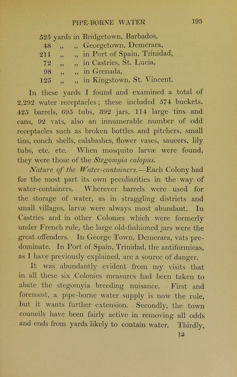 525 yards in Bridgetown, Barbados, 48 „ „ Georgetown, Demerara, 211 „ „ in Port of Spain, Trinidad, 72 ,, „ in Castries, St. Lucia, 98 „ „ in Grenada, 125 „ „ in Kingstown, St. Vincent. In these yards I found and examined a total of 2,292 water receptacles; these included 574 buckets, 425 barrels, 695 tubs, 392 jars, 114 large tins and cans, 92 vats, also an innumerable number of odd receptacles such as broken bottles and pitchers, small tins, conch shells, calabashes, flower vases, saucers, lily tubs, etc. etc. When mosquito larvae were found, they were those of the Stegomyia calopus. Nature of the Water-containers.—Each Colony had for the most part its own peculiarities in the way of water-containers. Wherever barrels were used for the storage of water, as in straggling districts and small villages, larvae were always most abundant. In Castries and in other Colonies which were formerly under French rule, the large old-fashioned jars were the great offenders. In George Town, Demerara, vats pre- dominate. In Port of Spain, Trinidad, the antiformicas, as 1 have previously explained, are a source of danger. It was abundantly evident from my visits that in all these six Colonies measures had been taken to abate the stegomyia breeding nuisance. First and foremost, a pipe-borne water supply is now the rule, but it wants further extension. Secondly, the town councils have been fairly active in removing all odds and ends from yards likely to contain water. Thirdly, 13