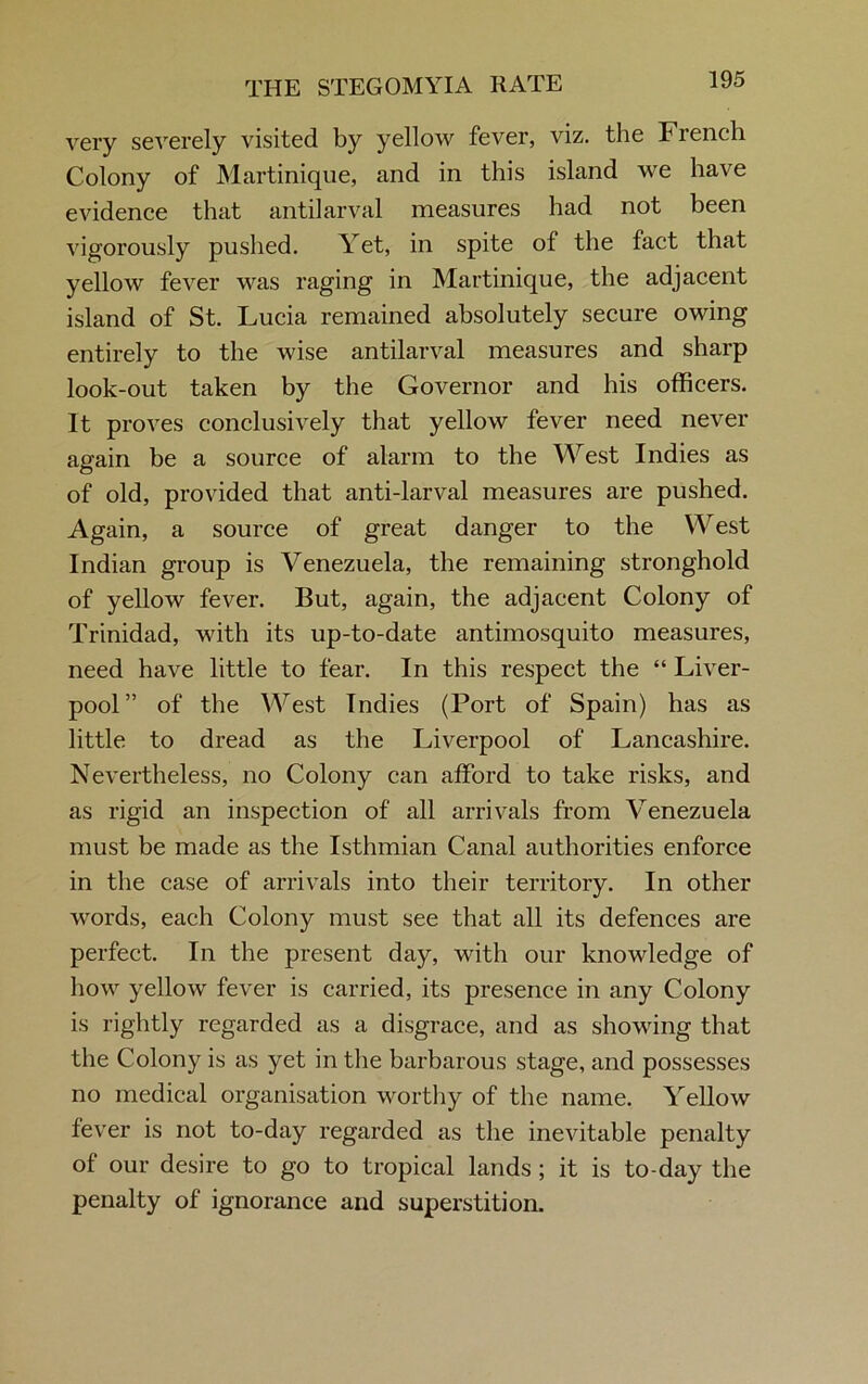 THE STEGOMYIA RATE very severely visited by yellow fever, viz. the French Colony of Martinique, and in this island we have evidence that antilarval measures had not been vigorously pushed. Yet, in spite of the fact that yellow fever was raging in Martinique, the adjacent island of St. Lucia remained absolutely secure owing entirely to the wise antilarval measures and sharp look-out taken by the Governor and his officers. It proves conclusively that yellow fever need never again be a source of alarm to the West Indies as of old, provided that anti-larval measures are pushed. Again, a source of great danger to the West Indian group is Venezuela, the remaining stronghold of yellow fever. But, again, the adjacent Colony of Trinidad, with its up-to-date antimosquito measures, need have little to fear. In this respect the “ Liver- pool” of the West Indies (Port of Spain) has as little to dread as the Liverpool of Lancashire. Nevertheless, no Colony can afford to take risks, and as rigid an inspection of all arrivals from Venezuela must be made as the Isthmian Canal authorities enforce in the case of arrivals into their territory. In other words, each Colony must see that all its defences are perfect. In the present day, with our knowledge of how yellow fever is carried, its presence in any Colony is rightly regarded as a disgrace, and as showing that the Colony is as yet in the barbarous stage, and possesses no medical organisation worthy of the name. Yellow fever is not to-day regarded as the inevitable penalty of our desire to go to tropical lands; it is to-day the penalty of ignorance and superstition.
