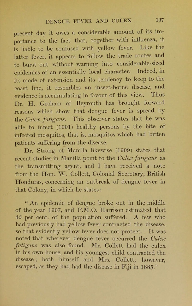 present day it owes a considerable amount of its im- portance to the fact that, together with influenza, it is liable to be confused with yellow fever. Like the latter fever, it appears to follow the trade routes and to burst out without warning into considerable-sized epidemics of an essentially local character. Indeed, in its mode of extension and its tendency to keep to the coast line, it resembles an insect-borne disease, and evidence is accumulating in favour of this view. Thus Dr. H. Graham of Beyrouth has brought forward reasons which show that dengue fever is spread by the Culeoc fatigans. This observer states that he was able to infect (1901) healthy persons by the bite of infected mosquitos, that is, mosquitos which had bitten patients suffering from the disease. Dr. Strong of Manilla likewise (1909) states that recent studies in Manilla point to the Culeoc fatigans as the transmitting agent, and I have received a note from the Hon. W. Collett, Colonial Secretary, British Honduras, concerning an outbreak of dengue fever in that Colony, in which he states: “ An epidemic of dengue broke out in the middle of the year 1907, and P.M.O. Harrison estimated that 45 per cent, of the population suffered. A few who had previously had yellow fever contracted the disease, so that evidently yellow fever does not protect. It was noted that wherever dengue fever occurred the Culeoc fatigans was also found. Mr. Collett had the culex in his own house, and his youngest child contracted the disease; both himself and Mrs. Collett, however, escaped, as they had had the disease in Fiji in 1885.”