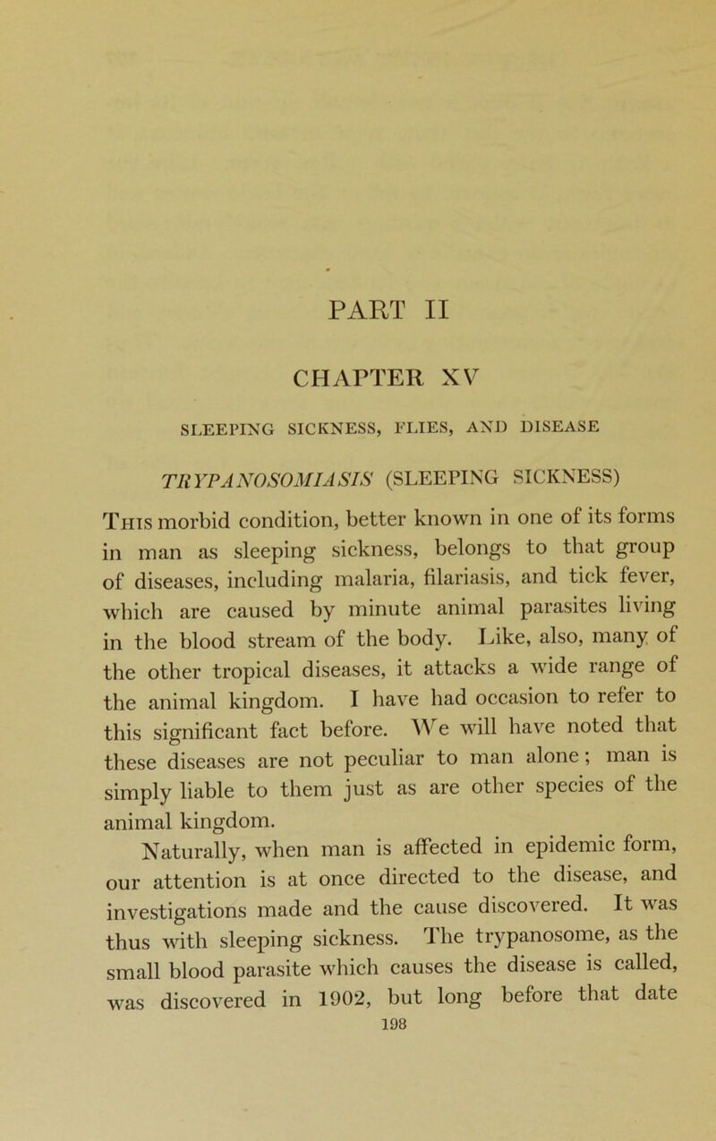 PART II CHAPTER XV SLEEPING SICKNESS, FLIES, AND DISEASE TRYPANOSOMIASIS (SLEEPING SICKNESS) This morbid condition, better known in one of its forms in man as sleeping sickness, belongs to that group of diseases, including malaria, filariasis, and tick fever, which are caused by minute animal parasites living in the blood stream of the body. Like, also, many of the other tropical diseases, it attacks a wide range of the animal kingdom. I have had occasion to refer to this significant fact before. We will have noted that these diseases are not peculiar to man alone, man is simply liable to them just as are other species of the animal kingdom. Naturally, when man is affected in epidemic form, our attention is at once directed to the disease, and investigations made and the cause discovered. It was thus with sleeping sickness. I he trypanosome, as the small blood parasite which causes the disease is called, discovered in 1902, but long before that date was