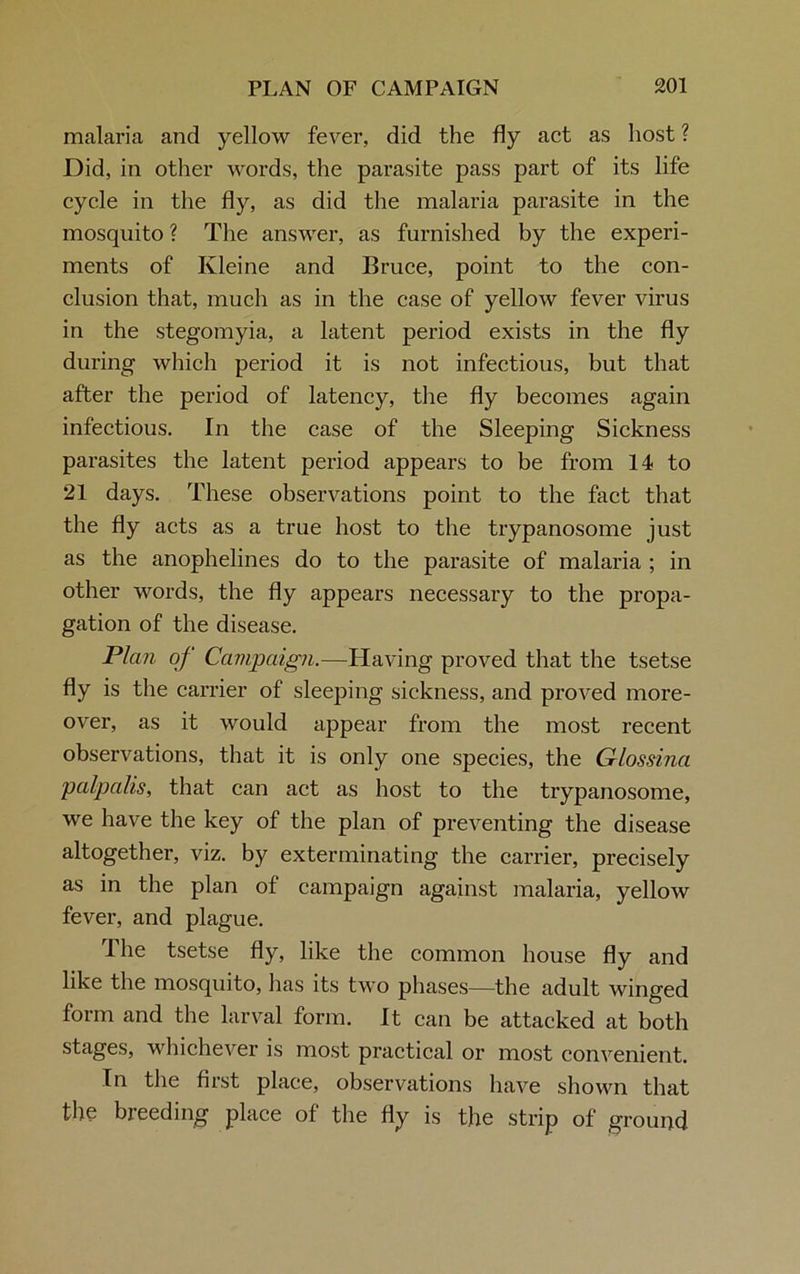 malaria and yellow fever, did the fly act as host ? Did, in other words, the parasite pass part of its life cycle in the fly, as did the malaria parasite in the mosquito ? The answer, as furnished by the experi- ments of Kleine and Bruce, point to the con- clusion that, much as in the case of yellow fever virus in the stegomyia, a latent period exists in the fly during which period it is not infectious, but that after the period of latency, the fly becomes again infectious. In the case of the Sleeping Sickness parasites the latent period appears to be from 14 to 21 days. These observations point to the fact that the fly acts as a true host to the trypanosome just as the anophelines do to the parasite of malaria ; in other words, the fly appears necessary to the propa- gation of the disease. Plan of Campaign.—Having proved that the tsetse fly is the carrier of sleeping sickness, and proved more- over, as it would appear from the most recent observations, that it is only one species, the Glossina palpalis, that can act as host to the trypanosome, we have the key of the plan of preventing the disease altogether, viz. by exterminating the carrier, precisely as in the plan of campaign against malaria, yellow fever, and plague. The tsetse fly, like the common house fly and like the mosquito, lias its two phases—the adult winged form and the larval form. It can be attacked at both stages, whichever is most practical or most convenient. In the first place, observations have shown that the breeding place of the fly is the strip of ground.