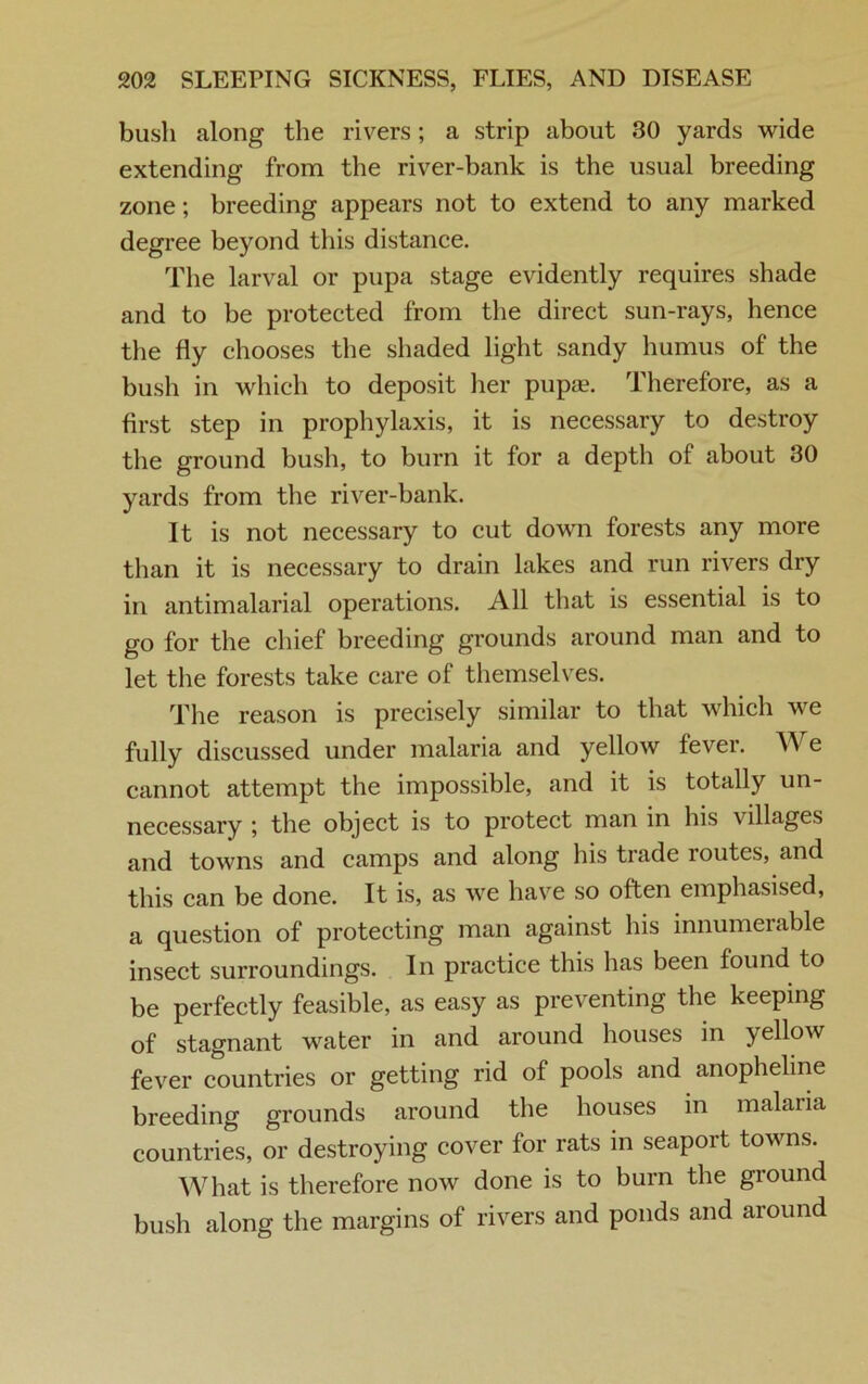 bush along the rivers; a strip about 30 yards wide extending from the river-bank is the usual breeding zone; breeding appears not to extend to any marked degree beyond this distance. The larval or pupa stage evidently requires shade and to be protected from the direct sun-rays, hence the fly chooses the shaded light sandy humus of the bush in which to deposit her pup«. Therefore, as a first step in prophylaxis, it is necessary to destroy the ground bush, to burn it for a depth of about 30 yards from the river-bank. It is not necessary to cut down forests any more than it is necessary to drain lakes and run rivers dry in antimalarial operations. All that is essential is to go for the chief breeding grounds around man and to let the forests take care of themselves. The reason is precisely similar to that which we fully discussed under malaria and yellow fever. AA e cannot attempt the impossible, and it is totally un- necessary ; the object is to protect man in his villages and towns and camps and along his trade routes, and this can be done. It is, as we have so often emphasised, a question of protecting man against his innumerable insect surroundings. In practice this has been found to be perfectly feasible, as easy as preventing the keeping of stagnant water in and around houses in yellow fever countries or getting rid of pools and anopheline breeding grounds around the houses in malaria countries, or destroying cover for rats in seaport towns. What is therefore now done is to burn the ground bush along the margins of rivers and ponds and around