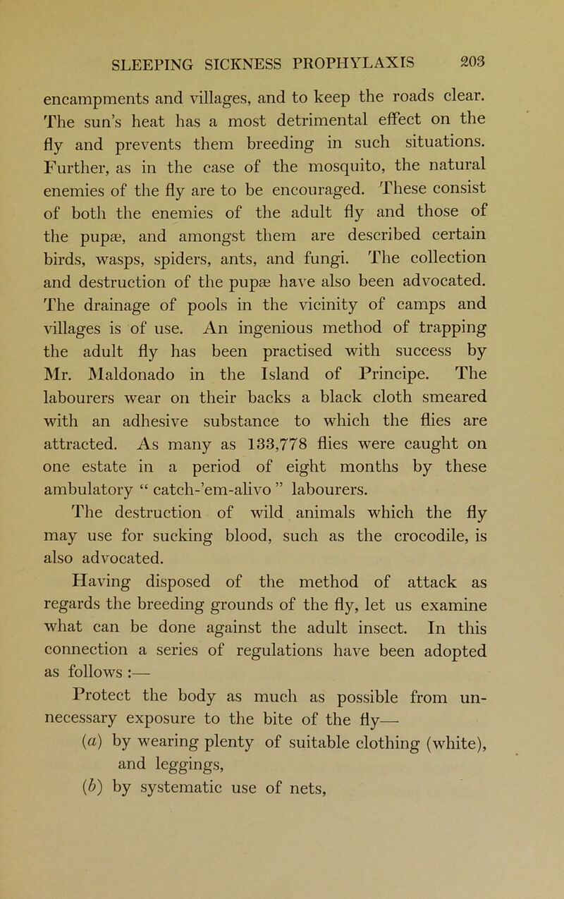 encampments and villages, and to keep the roads clear. The sun’s heat has a most detrimental effect on the fly and prevents them breeding in such situations. Further, as in the case of the mosquito, the natural enemies of the fly are to be encouraged. These consist of both the enemies of the adult fly and those of the pupa?, and amongst them are described certain birds, wasps, spiders, ants, and fungi. The collection and destruction of the pupa? have also been advocated. The drainage of pools in the vicinity of camps and villages is of use. An ingenious method of trapping the adult fly has been practised with success by Mr. Maldonado in the Island of Principe. The labourers wear on their backs a black cloth smeared with an adhesive substance to which the flies are attracted. As many as 133,778 flies were caught on one estate in a period of eight months by these ambulatory “ catch-’em-alivo ” labourers. The destruction of wild animals which the fly may use for sucking blood, such as the crocodile, is also advocated. Having disposed of the method of attack as regards the breeding grounds of the fly, let us examine what can be done against the adult insect. In this connection a series of regulations have been adopted as follows :— Protect the body as much as possible from un- necessary exposure to the bite of the fly— (a) by wearing plenty of suitable clothing (white), and leggings, (b) by systematic use of nets,