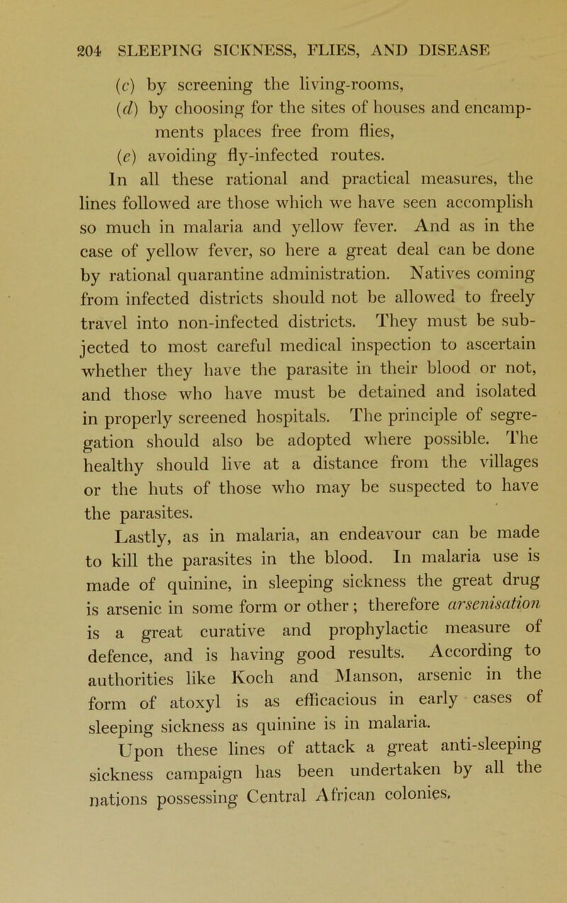 (c) by screening the living-rooms, (d) by choosing for the sites of houses and encamp- ments places free from flies, (,e) avoiding fly-infected routes. In all these rational and practical measures, the lines followed are those which we have seen accomplish so much in malaria and yellow fever. And as in the case of yellow fever, so here a great deal can he done by rational quarantine administration. Natives coming from infected districts should not be allowed to freely travel into non-infected districts. They must be sub- jected to most careful medical inspection to ascertain whether they have the parasite in their blood or not, and those who have must be detained and isolated in properly screened hospitals. The principle of segre- gation should also he adopted where possible. The healthy should live at a distance from the villages or the huts of those who may be suspected to have the parasites. Lastly, as in malaria, an endeavour can be made to kill the parasites in the blood. In malaria use is made of quinine, in sleeping sickness the great drug is arsenic in some form or other; therefore arsenisation is a great curative and prophylactic measure of defence, and is having good results. According to authorities like Koch and Manson, arsenic in the form of atoxyl is as efficacious in early cases of sleeping sickness as quinine is in malaria. Upon these lines ot attack a great anti-sleeping sickness campaign has been undertaken by all the nations possessing Central African colonies.