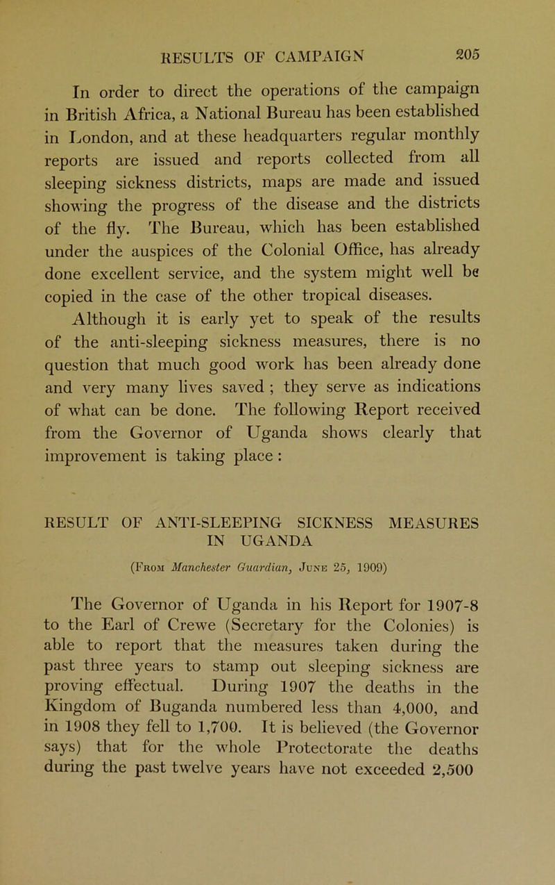 In order to direct the operations of the campaign in British Africa, a National Bureau has been established in London, and at these headquarters regular monthly reports are issued and reports collected from all sleeping sickness districts, maps are made and issued showing the progress of the disease and the districts of the fly. The Bureau, which has been established under the auspices of the Colonial Office, has already done excellent service, and the system might well be copied in the case of the other tropical diseases. Although it is early yet to speak of the results of the anti-sleeping sickness measures, there is no question that much good work has been already done and very many lives saved ; they serve as indications of what can be done. The following Report received from the Governor of Uganda shows clearly that improvement is taking place : RESULT OF ANTI-SLEEPING SICKNESS MEASURES IN UGANDA (From Manchester Guardian, June 25, 1909) The Governor of Uganda in his Report for 1907-8 to the Earl of Crewe (Secretary for the Colonies) is able to report that the measures taken during the past three years to stamp out sleeping sickness are proving effectual. During 1907 the deaths in the Kingdom of Buganda numbered less than 4,000, and in 1908 they fell to 1,700. It is believed (the Governor says) that for the whole Protectorate the deaths during the past twelve years have not exceeded 2,500