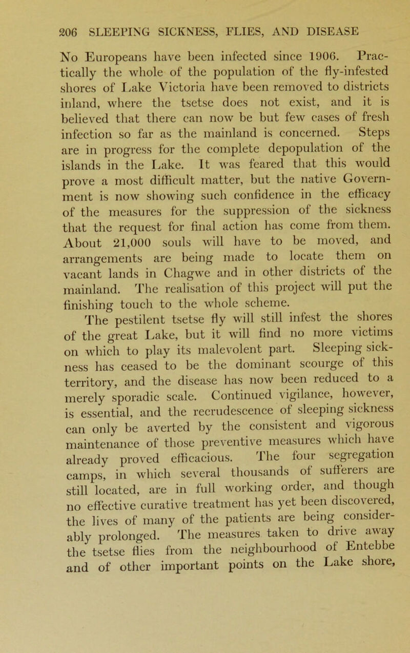 No Europeans have been infected since 1906. Prac- tically the whole of the population of the fly-infested shores of Lake Victoria have been removed to districts inland, where the tsetse does not exist, and it is believed that there can now be but few cases of fresh infection so far as the mainland is concerned. Steps are in progress for the complete depopulation ot the islands in the Lake. It was feared that this would prove a most difficult matter, but the native Govern- ment is now showing such confidence in the efficacy of the measures for the suppression of the sickness that the request for final action has come from them. About 21,000 souls will have to be moved, and arrangements are being made to locate them on vacant lands in Chagwe and in other districts of the mainland. The realisation of this project will put the finishing touch to the whole scheme. The pestilent tsetse fly will still infest the shores of the great Lake, but it will find no more victims on which to play its malevolent part. Sleeping sick- ness has ceased to be the dominant scourge of this territory, and the disease has now been reduced to a merely sporadic scale. Continued vigilance, how e\ ei, is essential, and the recrudescence of sleeping sickness can only be averted by the consistent and vigorous maintenance of those preventive measures which hav e already proved efficacious. The four segregation camps, in which several thousands of sufferers are still located, are in full working order, and though no effective curative treatment has yet been discoveied, the lives of many of the patients are being consider - ably prolonged. The measures taken to drive away the tsetse dies from the neighbourhood of Entebbe and of other important points on the Lake shore,