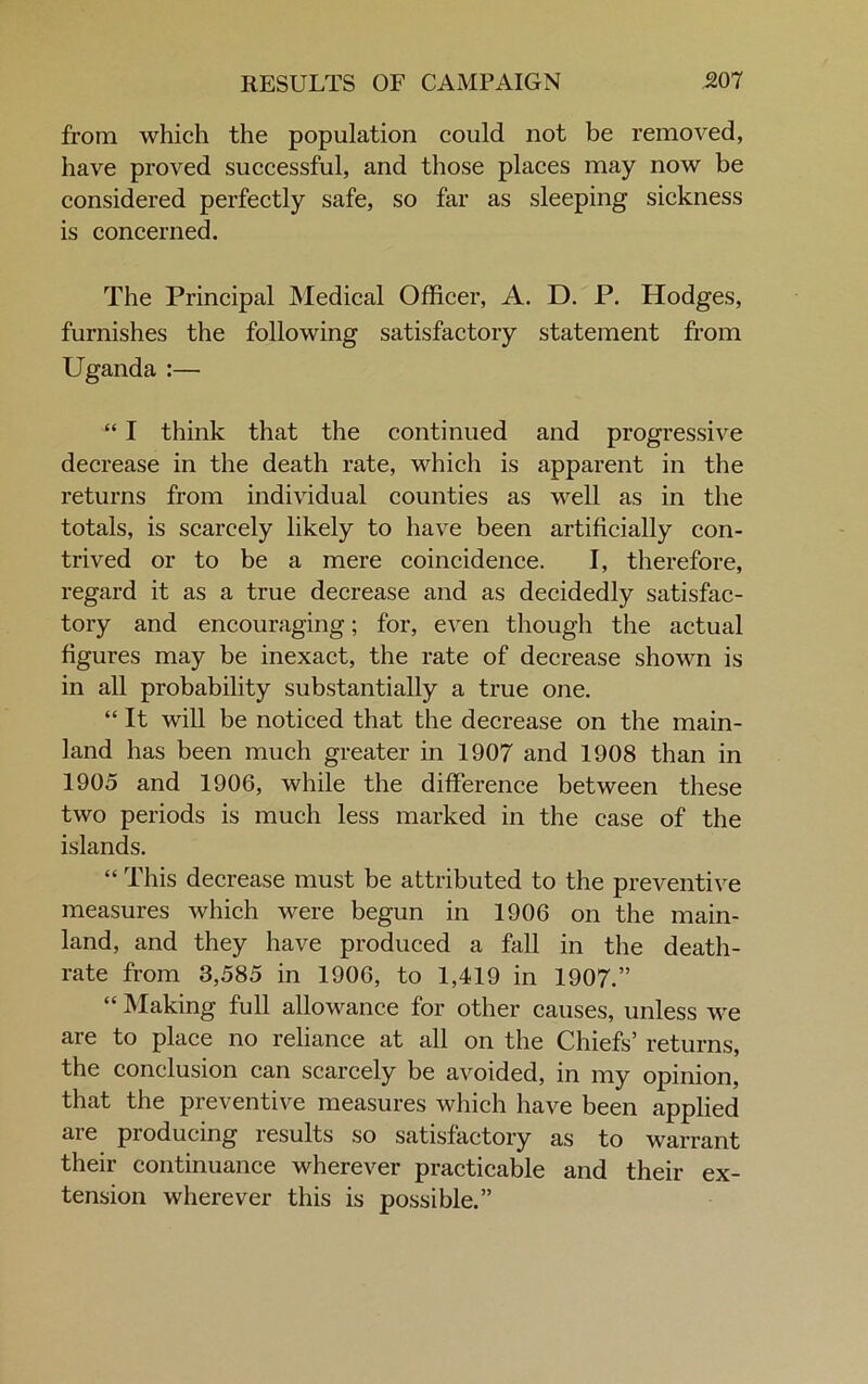 from which the population could not be removed, have proved successful, and those places may now be considered perfectly safe, so far as sleeping sickness is concerned. The Principal Medical Officer, A. D. P. Hodges, furnishes the following satisfactory statement from Uganda :— “ I think that the continued and progressive decrease in the death rate, which is apparent in the returns from individual counties as well as in the totals, is scarcely likely to have been artificially con- trived or to be a mere coincidence. I, therefore, regard it as a true decrease and as decidedly satisfac- tory and encouraging; for, even though the actual figures may be inexact, the rate of decrease shown is in all probability substantially a true one. “ It will be noticed that the decrease on the main- land has been much greater in 1907 and 1908 than in 1905 and 1906, while the difference between these two periods is much less marked in the case of the islands. “ This decrease must be attributed to the preventive measures which were begun in 1906 on the main- land, and they have produced a fall in the death- rate from 3,585 in 1906, to 1,419 in 1907.” “ Making full allowance for other causes, unless we are to place no reliance at all on the Chiefs’ returns, the conclusion can scarcely be avoided, in my opinion, that the preventive measures which have been applied are producing results so satisfactory as to warrant their continuance wherever practicable and their ex- tension wherever this is possible.”