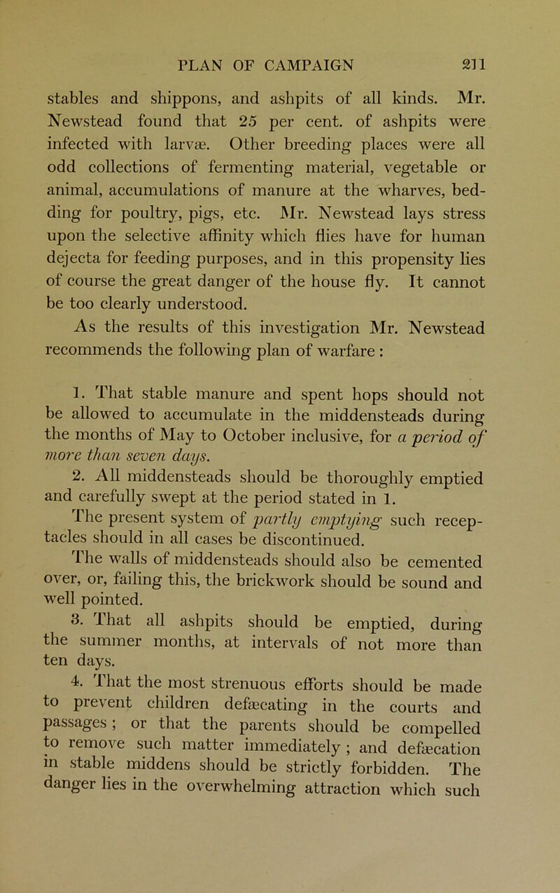 stables and shippons, and ashpits of all kinds. Mr. Newstead found that 25 per cent, of ashpits were infected with larvae Other breeding places were all odd collections of fermenting material, vegetable or animal, accumulations of manure at the wharves, bed- ding for poultry, pigs, etc. Mr. Newstead lays stress upon the selective affinity which flies have for human dejecta for feeding purposes, and in this propensity lies of course the great danger of the house fly. It cannot be too clearly understood. As the results of this investigation Mr. Newstead recommends the following plan of warfare : 1. That stable manure and spent hops should not be allowed to accumulate in the middensteads during the months of May to October inclusive, for a period of more than seven days. 2. All middensteads should be thoroughly emptied and carefully swept at the period stated in 1. The present system of partly emptying such recep- tacles should in all cases be discontinued. 1 he walls of middensteads should also be cemented over, or, failing this, the brickwork should be sound and well pointed. 3. lhat all ashpits should be emptied, during the summer months, at intervals of not more than ten days. 4. I hat the most strenuous efforts should be made to prevent children defecating in the courts and passages , or that the parents should be compelled to lemove such matter immediately ; and defecation in stable middens should be strictly forbidden. The danger lies in the overwhelming attraction which such