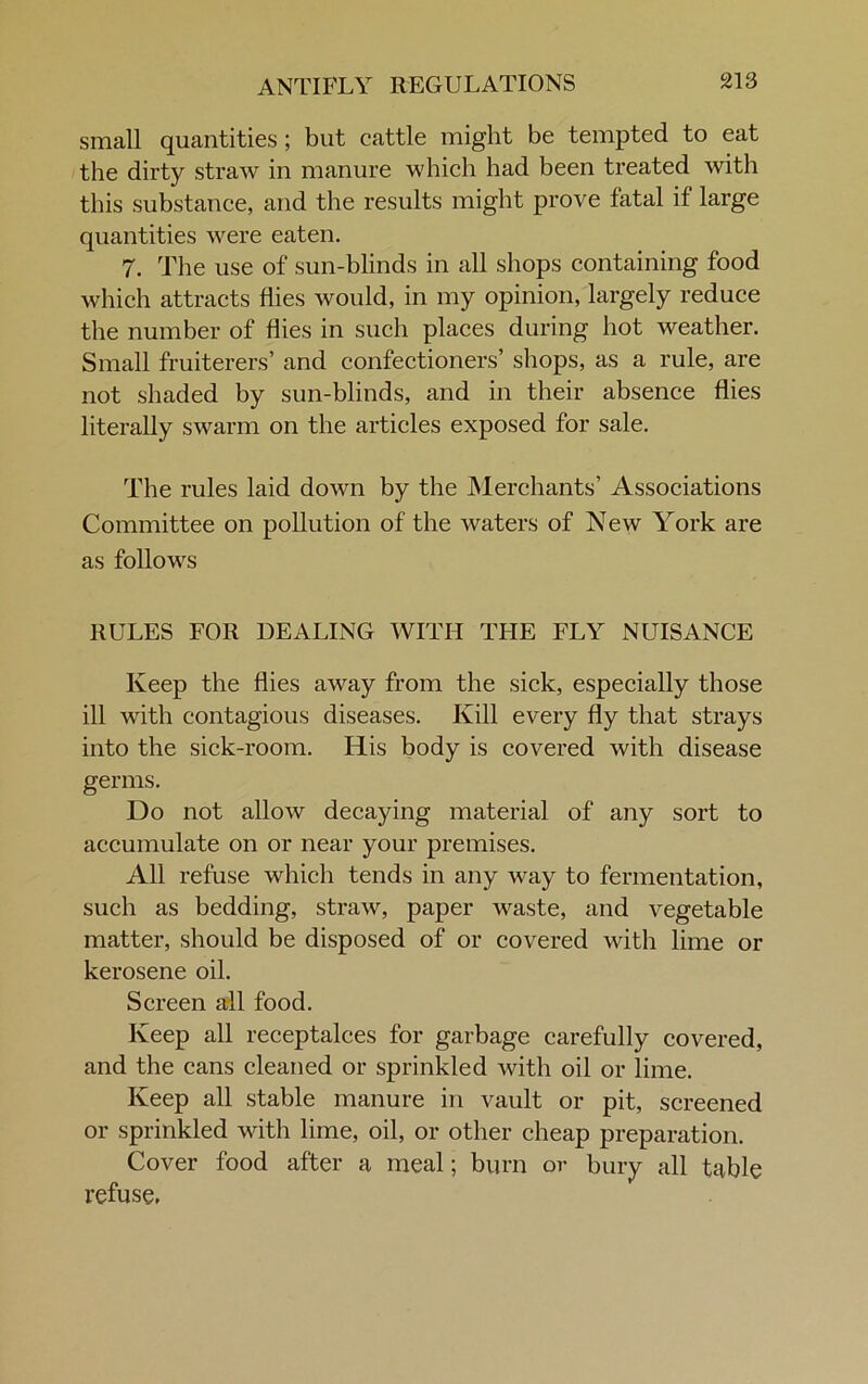 ANTIFLY REGULATIONS small quantities; but cattle might be tempted to eat the dirty straw in manure which had been treated with this substance, and the results might prove fatal if large quantities were eaten. 7. The use of sun-blinds in all shops containing food which attracts flies would, in my opinion, largely reduce the number of flies in such places during hot weather. Small fruiterers’ and confectioners’ shops, as a rule, are not shaded by sun-blinds, and in their absence flies literally swarm on the articles exposed for sale. The rules laid down by the Merchants’ Associations Committee on pollution of the waters of New York are as follows RULES FOR DEALING WITH THE FLY NUISANCE Keep the flies away from the sick, especially those ill with contagious diseases. Kill every fly that strays into the sick-room. His body is covered with disease germs. Do not allow decaying material of any sort to accumulate on or near your premises. All refuse which tends in any way to fermentation, such as bedding, straw, paper waste, and vegetable matter, should be disposed of or covered with lime or kerosene oil. Screen all food. Keep all receptalces for garbage carefully covered, and the cans cleaned or sprinkled with oil or lime. Keep all stable manure in vault or pit, screened or sprinkled with lime, oil, or other cheap preparation. Cover food after a meal; burn or bury all table refuse,