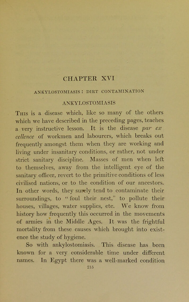 ANKYLOSTOMIASIS : DIRT CONTAMINATION ANKYLOSTOMIASIS This is a disease which, like so many of the others which we have described in the preceding pages, teaches a very instructive lesson. It is the disease par ex cellence of workmen and labourers, which breaks out frequently amongst them when they are working and living under insanitary conditions, or rather, not under strict sanitary discipline. Masses of men when left to themselves, away from the intelligent eye of the sanitary officer, revert to the primitive conditions of less civilised nations, or to the condition of our ancestors. In other words, they surely tend to contaminate their surroundings, to “ foul their nest,” to pollute their houses, villages, water supplies, etc. We know from history how frequently this occurred in the movements of armies in the Middle Ages. It was the frightful mortality from these causes which brought into exist- ence the study of hygiene. So with ankylostomiasis. This disease has been known for a very considerable time under different names. In Egypt there was a well-marked condition