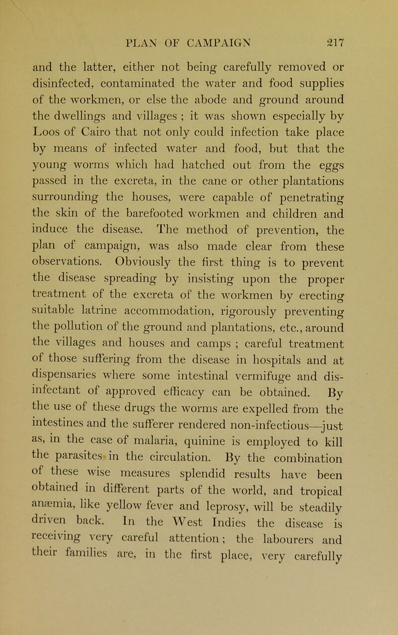 and the latter, either not being carefully removed or disinfected, contaminated the water and food supplies of the workmen, or else the abode and ground around the dwellings and villages ; it was shown especially by Loos of Cairo that not only could infection take place by means of infected water and food, but that the young worms which had hatched out from the eggs passed in the excreta, in the cane or other plantations surrounding the houses, were capable of penetrating the skin of the barefooted workmen and children and induce the disease. The method of prevention, the plan of campaign, was also made clear from these observations. Obviously the first thing is to prevent the disease spreading by insisting upon the proper treatment of the excreta of the workmen by erecting suitable latrine accommodation, rigorously preventing the pollution of the ground and plantations, etc., around the villages and houses and camps ; careful treatment of those suffering from the disease in hospitals and at dispensaries where some intestinal vermifuge and dis- infectant of approved efficacy can be obtained. By the use of these drugs the worms are expelled from the intestines and the sufferer rendered non-infectious—just as, in the case of malaria, quinine is employed to kill the parasites in the circulation. By the combination of these wise measures splendid results have been obtained in different parts of the world, and tropical anaemia, like yellow fever and leprosy, will be steadily driven back. In the West Indies the disease is receiving very careful attention; the labourers and their families are, in the first place, very carefully