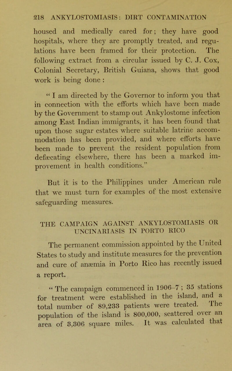 housed and medically cared for; they have good hospitals, where they are promptly treated, and regu- lations have been framed for their protection. The following extract from a circular issued by C. J. Cox, Colonial Secretary, British Guiana, shows that good work is being done : “ I am directed by the Governor to inform you that in connection with the efforts which have been made by the Government to stamp out Ankylostome infection among East Indian immigrants, it has been found that upon those sugar estates where suitable latrine accom- modation has been provided, and where efforts have been made to prevent the resident population from defecating elsewhere, there has been a marked im- provement in health conditions.” But it is to the Philippines under American rule that we must turn for examples of the most extensive safeguarding measures. THE CAMPAIGN AGAINST ANKYLOSTOMIASIS OR UNCINARIASIS IN PORTO RICO The permanent commission appointed by the United States to study and institute measures for the prevention and cure of ansemia in Porto Rico has recently issued a report. “ The campaign commenced in 1906-7 ; 35 stations for treatment were established in the island, and a total number of 89,233 patients were treated. Ihe population of the island is 800,000, scattered o\ ei an area of 3,306 square miles. It was calculated that