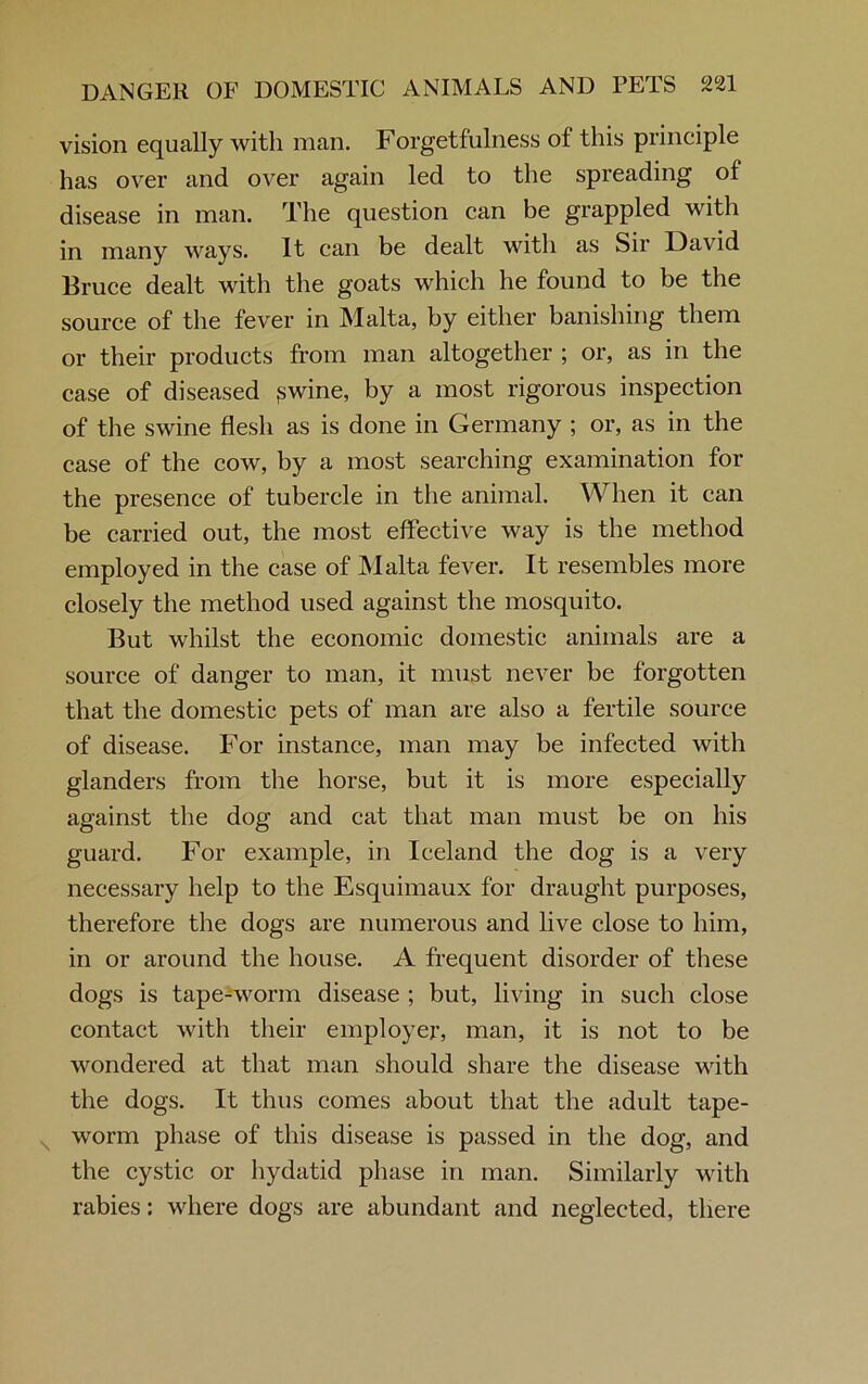 vision equally with man. Forgetfulness ol this principle has over and over again led to the spreading of disease in man. The question can be grappled with in many ways. It can be dealt with as Sir David Bruce dealt with the goats which he found to be the source of the fever in Malta, by either banishing them or their products from man altogether ; or, as in the case of diseased pwine, by a most rigorous inspection of the swine flesh as is done in Germany ; or, as in the case of the cow, by a most searching examination for the presence of tubercle in the animal. When it can be carried out, the most effective way is the method employed in the case of Malta fever. It resembles more closely the method used against the mosquito. But whilst the economic domestic animals are a source of danger to man, it must never be forgotten that the domestic pets of man are also a fertile source of disease. For instance, man may be infected with glanders from the horse, but it is more especially against the dog and cat that man must be on his guard. For example, in Iceland the dog is a very necessary help to the Esquimaux for draught purposes, therefore the dogs are numerous and live close to him, in or around the house. A frequent disorder of these dogs is tape-worm disease ; but, living in such close contact with their employer, man, it is not to be wondered at that man should share the disease with the dogs. It thus comes about that the adult tape- worm phase of this disease is passed in the dog, and the cystic or hydatid phase in man. Similarly with rabies: where dogs are abundant and neglected, there
