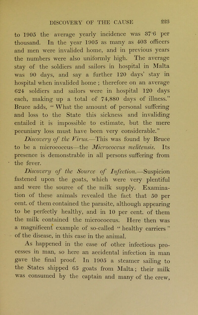 to 1905 the average yearly incidence was 37’6 per thousand. In the year 1905 as many as 403 officers and men were invalided home, and in previous years the numbers were also uniformly high. The average stay of the soldiers and sailors in hospital in Malta was 90 days, and say a further 120 days’ stay in hospital when invalided home ; therefore on an average 624 soldiers and sailors were in hospital 120 days each, making up a total of 74,880 days of illness.” Bruce adds, “ What the amount of personal suffering and loss to the State this sickness and invaliding entailed it is impossible to estimate, but the mere pecuniary loss must have been very considerable.” Discovery of the Virus.—This was found by Bruce to be a micrococcus—the Micrococcus melitensis. Its presence is demonstrable in all persons suffering from the fever. Discovery of the Source of Infection.—Suspicion fastened upon the goats, which were very plentiful and were the source of the milk supply. Examina- tion of these animals revealed the fact that 50 per cent, of them contained the parasite, although appearing to be perfectly healthy, and in 10 per cent, of them the milk contained the micrococcus. Here then was a magnificent example of so-called “ healthy carriers ” of the disease, in this case in the animal. As happened in the case of other infectious pro- cesses in man, so here an accidental infection in man gave the final proof. In 1905 a steamer sailing to the States shipped G5 goats from Malta; their milk was consumed by the captain and many of the crew,