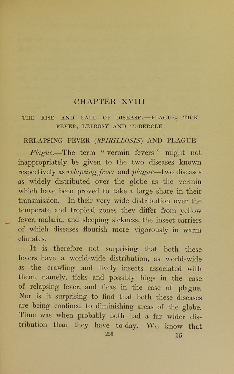 THE RISE AND FALL OF DISEASE.—PLAGUE, TICK FEVER, LEPROSY AND TUBERCLE RELAPSING FEVER (,SPIRILLOSIS) AND PLAGUE Plague.—The term “ vermin fevers ” might not inappropriately be given to the two diseases known respectively as relapsing fever and plague—two diseases as widely distributed over the globe as the vermin which have been proved to take a large share in their transmission. In their very wide distribution over the temperate and tropical zones they differ from yellow fever, malaria, and sleeping sickness, the insect carriers of which diseases flourish more vigorously in warm climates. It is therefore not surprising that both these fevers have a world-wide distribution, as world-wide as the craWling and lively insects associated with them, namely, ticks and possibly bugs in the case of relapsing fever, and fleas in the case of plague. Nor is it surprising to find that both these diseases are being confined to diminishing areas of the globe. Time was when probably both had a far wider dis- tribution than they have to-day. We know that