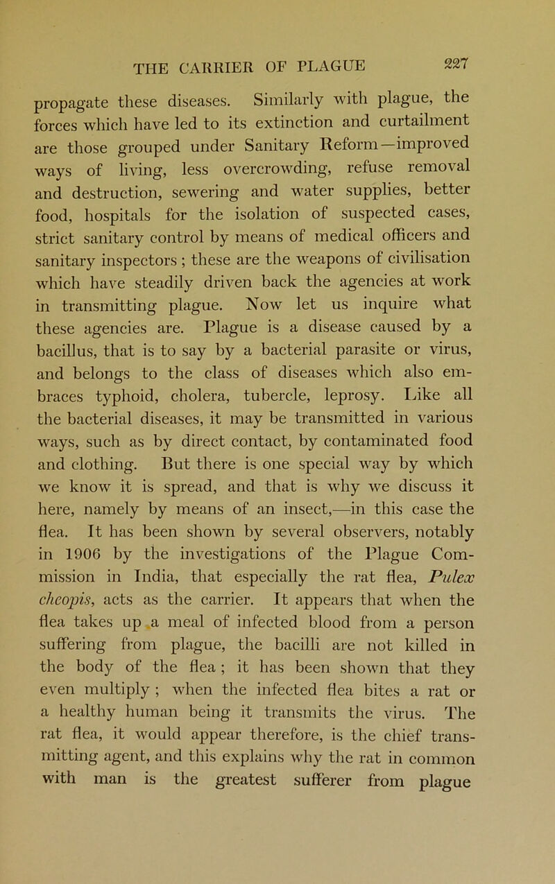THE CARRIER OF PLAGUE propagate these diseases. Similarly with plague, the forces which have led to its extinction and curtailment are those grouped under Sanitary Reform—improved ways of living, less overcrowding, refuse removal and destruction, sewering and water supplies, better food, hospitals for the isolation of suspected cases, strict sanitary control by means of medical officers and sanitary inspectors ; these are the weapons of civilisation which have steadily driven back the agencies at work in transmitting plague. Now let us inquire what these agencies are. Plague is a disease caused by a bacillus, that is to say by a bacterial parasite or virus, and belongs to the class of diseases which also em- braces typhoid, cholera, tubercle, leprosy. Like all the bacterial diseases, it may be transmitted in various ways, such as by direct contact, by contaminated food and clothing. But there is one special way by which we know it is spread, and that is why we discuss it here, namely by means of an insect,—in this case the flea. It has been shown by several observers, notably in 1906 by the investigations of the Plague Com- mission in India, that especially the rat flea, Piilex chcopis, acts as the carrier. It appears that when the flea takes up a meal of infected blood from a person suffering from plague, the bacilli are not killed in the body of the flea ; it has been shown that they even multiply ; when the infected flea bites a rat or a healthy human being it transmits the virus. The rat flea, it would appear therefore, is the chief trans- mitting agent, and this explains why the rat in common with man is the greatest sufferer from plague