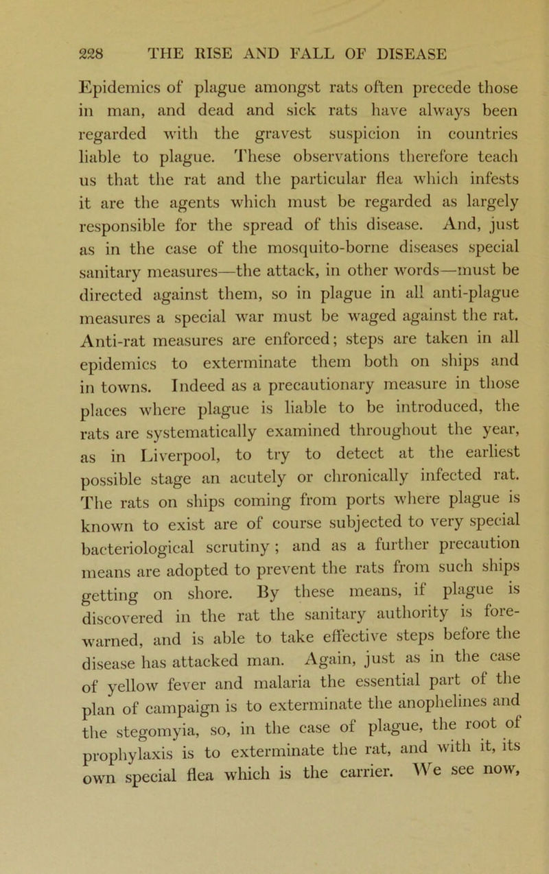 Epidemics of plague amongst rats often precede those in man, and dead and sick rats have always been regarded with the gravest suspicion in countries liable to plague. These observations therefore teach us that the rat and the particular flea which infests it are the agents which must be regarded as largely responsible for the spread of this disease. And, just as in the case of the mosquito-borne diseases special sanitary measures—the attack, in other words—must be directed against them, so in plague in all anti-plague measures a special war must be waged against the rat. Anti-rat measures are enforced; steps are taken in all epidemics to exterminate them both on ships and in towns. Indeed as a precautionary measure in those places where plague is liable to be introduced, the rats are systematically examined throughout the year, as in Liverpool, to try to detect at the earliest possible stage an acutely or chronically infected rat. The rats on ships coming from ports where plague is known to exist are of course subjected to very special bacteriological scrutiny ; and as a further precaution means are adopted to prevent the rats from such ships getting on shore. By these means, if plague is discovered in the rat the sanitary authority is fore- warned, and is able to take effective steps before the disease has attacked man. Again, just as in the case of yellow fever and malaria the essential part of the plan of campaign is to exterminate the anophelines and the stegomyia, so, in the case of plague, the root of prophylaxis is to exterminate the rat, and with it, its own special flea which is the carrier. We see now.