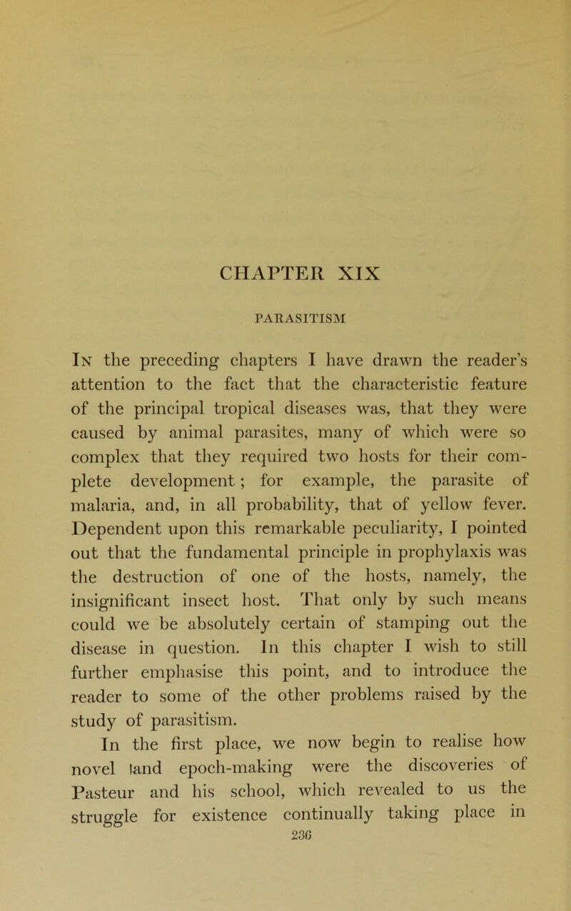 CHAPTER XIX PARASITISM In the preceding chapters I have drawn the reader’s attention to the fact that the characteristic feature of the principal tropical diseases was, that they were caused by animal parasites, many of which were so complex that they required two hosts for their com- plete development; for example, the parasite of malaria, and, in all probability, that of yellow fever. Dependent upon this remarkable peculiarity, I pointed out that the fundamental principle in prophylaxis was the destruction of one of the hosts, namely, the insignificant insect host. That only by such means could we be absolutely certain of stamping out the disease in question. In this chapter I wish to still further emphasise this point, and to introduce the reader to some of the other problems raised by the study of parasitism. In the first place, we now begin to realise how novel land epoch-making were the discoveries of Pasteur and his school, which revealed to us the struggle for existence continually taking place in 23G