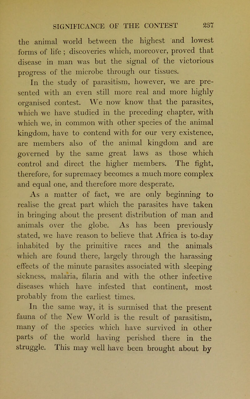 the animal world between the highest and lowest forms of life ; discoveries which, moreover, proved that disease in man was but the signal of the victorious progress of the microbe through our tissues. In the study of parasitism, however, we are pre- sented with an even still more real and more highly organised contest. We now know that the parasites, which we have studied in the preceding chapter, with which we, in common witli other species of the animal kingdom, have to contend with for our very existence, are members also of the animal kingdom and are governed by the same great laws as those which control and direct the higher members. The fight, therefore, for supremacy becomes a much more complex and equal one, and therefore more desperate. As a matter of fact, we are only beginning to realise the great part which the parasites have taken in bringing about the present distribution of man and animals over the globe. As has been previously stated, we have reason to believe that Africa is to-day inhabited by the primitive races and the animals which are found there, largely through the harassing effects of the minute parasites associated with sleeping sickness, malaria, filaria and with the other infective diseases which have infested that continent, most probably from the earliest times. In the same way, it is surmised that the present fauna of the New World is the result of parasitism, many of the species which have survived in other parts of the world having perished there in the struggle. This may well have been brought about by