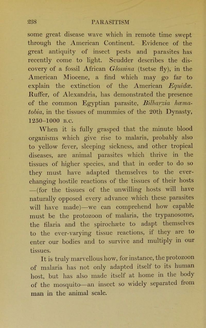 some great disease wave which in remote time swept through the American Continent. Evidence of the great antiquity of insect pests and parasites has recently come to light. Scudder describes the dis- covery of a fossil African Glossina (tsetse fly), in the American Miocene, a And which may go far to explain the extinction of the American JEquidce. ItufFer, of Alexandria, has demonstrated the presence of the common Egyptian parasite, Bilharzia hcema- tobia, in the tissues of mummies of the *20th Dynasty, 1250-1000 15. c. When it is fully grasped that the minute blood organisms which give rise to malaria, probably also to yellow fever, sleeping sickness, and other tropical diseases, are animal parasites which thrive in the tissues of higher species, and that in order to do so they must have adapted themselves to the ever- changing hostile reactions of the tissues of their hosts —(for the tissues of the unwilling hosts will have naturally opposed every advance which these parasites will have made)—we can comprehend how capable must be the protozoon of malaria, the trypanosome, the filaria and the spirochaste to adapt themselves to the ever-varying tissue reactions, if they are to enter our bodies and to survive and multiply in our tissues. It is truly marvellous how, for instance, the protozoon of malaria has not only adapted itself to its human host, but has also made itself at home in the body of the mosquito—an insect so widely separated fiom man in the animal scale.