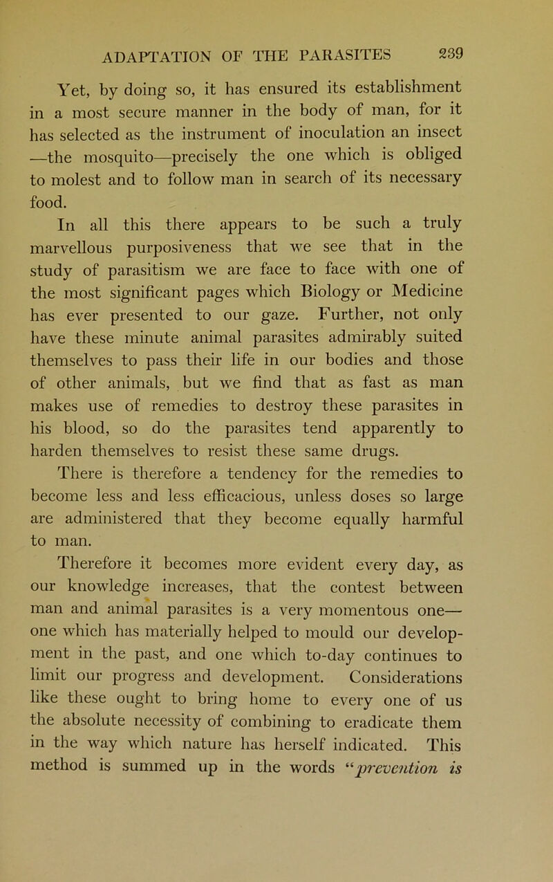 Yet, by doing so, it has ensured its establishment in a most secure manner in the body of man, for it has selected as the instrument of inoculation an insect —the mosquito—precisely the one which is obliged to molest and to follow man in search of its necessary food. In all this there appears to be such a truly marvellous purposiveness that we see that in the study of parasitism we are face to face with one of the most significant pages which Biology or Medicine has ever presented to our gaze. Further, not only have these minute animal parasites admirably suited themselves to pass their life in our bodies and those of other animals, but we find that as fast as man makes use of remedies to destroy these parasites in his blood, so do the parasites tend apparently to harden themselves to resist these same drugs. There is therefore a tendency for the remedies to become less and less efficacious, unless doses so large are administered that they become equally harmful to man. Therefore it becomes more evident every day, as our knowledge increases, that the contest between man and animal parasites is a very momentous one— one which has materially helped to mould our develop- ment in the past, and one which to-day continues to limit our progress and development. Considerations like these ought to bring home to every one of us the absolute necessity of combining to eradicate them in the way which nature has herself indicated. This method is summed up in the words “prevention is