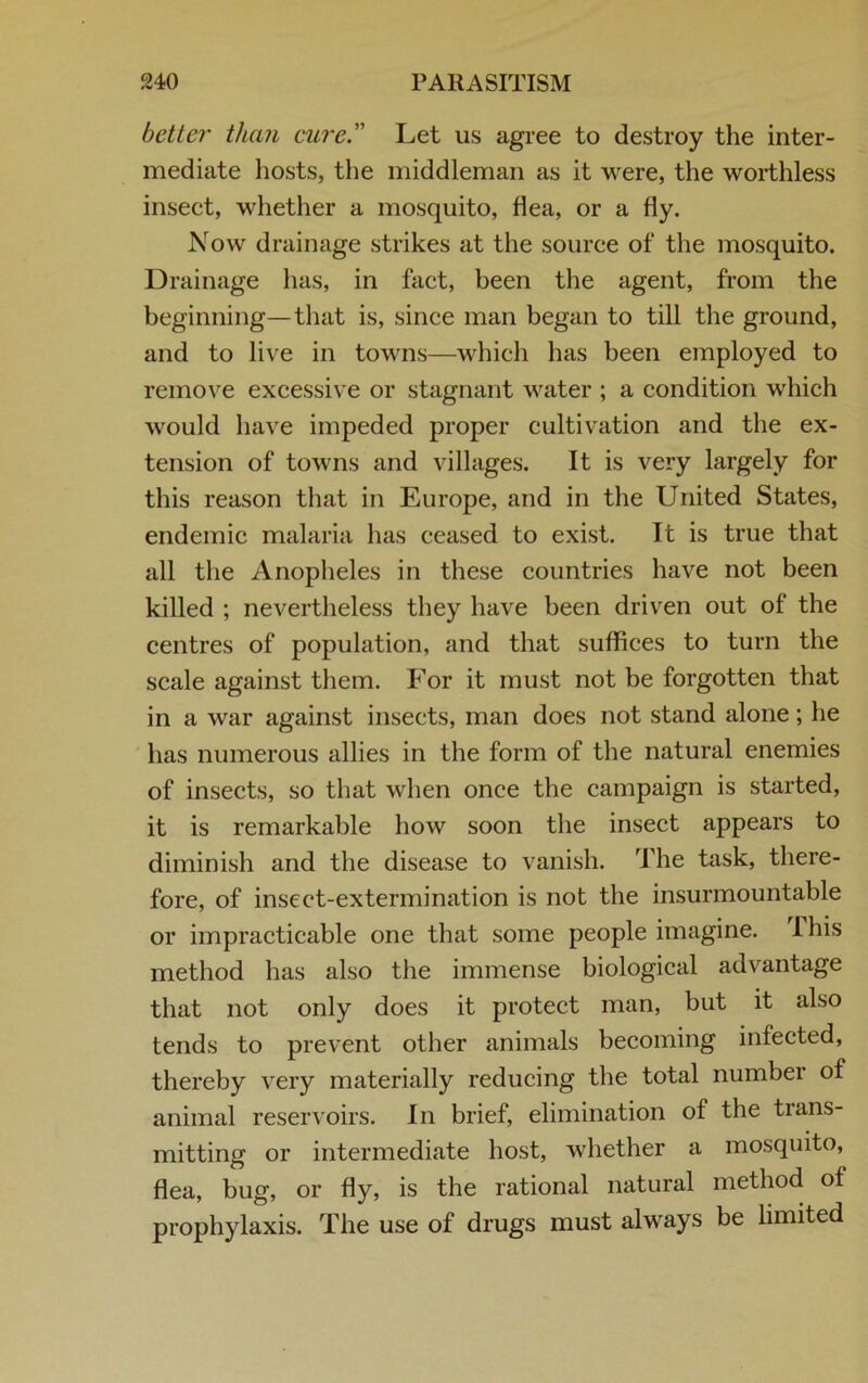 better than cure. Let us agree to destroy the inter- mediate hosts, the middleman as it were, the worthless insect, whether a mosquito, flea, or a fly. Now drainage strikes at the source of the mosquito. Drainage has, in fact, been the agent, from the beginning—that is, since man began to till the ground, and to live in towns—which has been employed to remove excessive or stagnant water ; a condition which would have impeded proper cultivation and the ex- tension of towns and villages. It is very largely for this reason that in Europe, and in the United States, endemic malaria has ceased to exist. It is true that all the Anopheles in these countries have not been killed ; nevertheless they have been driven out of the centres of population, and that suffices to turn the scale against them. For it must not be forgotten that in a war against insects, man does not stand alone ; he has numerous allies in the form of the natural enemies of insects, so that when once the campaign is started, it is remarkable how soon the insect appears to diminish and the disease to vanish. The task, there- fore, of insect-extermination is not the insurmountable or impracticable one that some people imagine. I his method has also the immense biological advantage that not only does it protect man, but it also tends to prevent other animals becoming infected, thereby very materially reducing the total number of animal reservoirs. In brief, elimination of the trans- mitting or intermediate host, whether a mosquito, flea, bug, or fly, is the rational natural method of prophylaxis. The use of drugs must always be limited