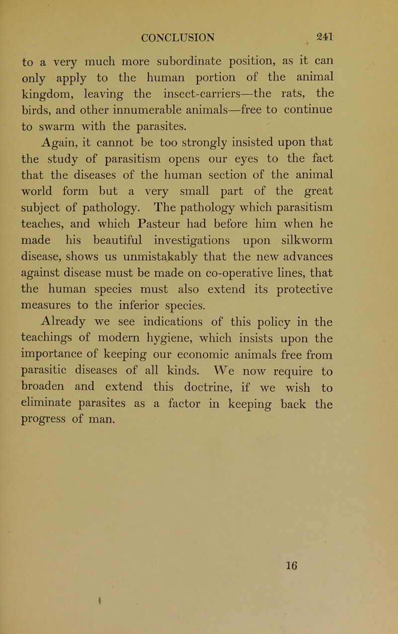 to a very much more subordinate position, as it can only apply to the human portion of the animal kingdom, leaving the insect-carriers—the rats, the birds, and other innumerable animals—free to continue to swarm with the parasites. Again, it cannot be too strongly insisted upon that the study of parasitism opens our eyes to the fact that the diseases of the human section of the animal world form but a very small part of the great subject of pathology. The pathology which parasitism teaches, and which Pasteur had before him when he made his beautiful investigations upon silkworm disease, shows us unmistakably that the new advances against disease must be made on co-operative lines, that the human species must also extend its protective measures to the inferior species. Already we see indications of this policy in the teachings of modern hygiene, which insists upon the importance of keeping our economic animals free from parasitic diseases of all kinds. We now require to broaden and extend this doctrine, if we wish to eliminate parasites as a factor in keeping back the progress of man. 16 t