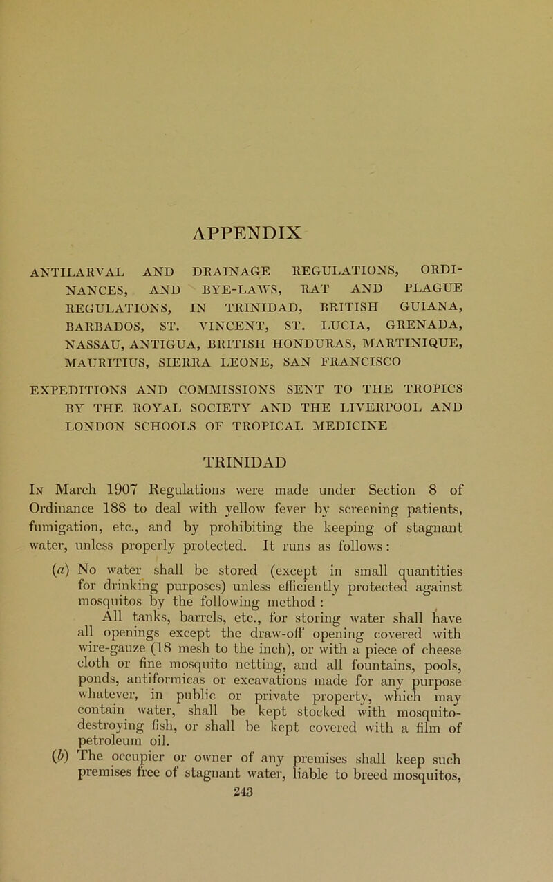 APPENDIX ANTILARVAL AND DRAINAGE REGULATIONS, ORDI- NANCES, AND BYE-LAWS, RAT AND PLAGUE REGULATIONS, IN TRINIDAD, BRITISH GUIANA, BARBADOS, ST. VINCENT, ST. LUCIA, GRENADA, NASSAU, ANTIGUA, BRITISH HONDURAS, MARTINIQUE, MAURITIUS, SIERRA LEONE, SAN FRANCISCO EXPEDITIONS AND COMMISSIONS SENT TO THE TROPICS BY THE ROYAL SOCIETY AND THE LIVERPOOL AND LONDON SCHOOLS OF TROPICAL MEDICINE TRINIDAD In March 1907 Regulations were made under Section 8 of Ordinance 188 to deal with yellow fever by screening patients, fumigation, etc., and by prohibiting the keeping of stagnant water, unless properly protected. It runs as follows : (a) No water shall be stored (except in small quantities for drinking purposes) unless efficiently protected against mosquitos by the following method : All tanks, barrels, etc., for storing water shall have all openings except the draw-off opening covered with wire-gauze (18 mesh to the inch), or with a piece of cheese cloth or fine mosquito netting, and all fountains, pools, ponds, antiformicas or excavations made for any purpose whatever, in public or private property, which may contain water, shall be kept stocked with mosquito- destroying fish, or shall be kept covered with a film of petroleum oil. (fi) I he occupier or owner of any premises shall keep such premises free of stagnant water, liable to breed mosquitos,