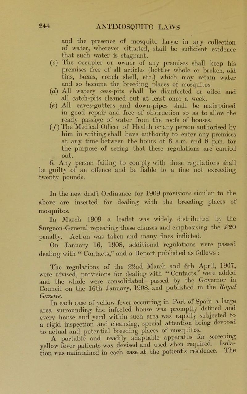 and the presence of mosquito larvae in any collection of water, wherever situated, shall be sufficient evidence that such water is stagnant. (c) The occupier or owner of any premises shall keep his premises free of all articles (bottles whole or broken, old tins, boxes, conch shell, etc.) which may retain water and so become the breeding places of mosquitos. (d) All watery cess-pits shall be disinfected or oiled and all catch-pits cleaned out at least once a week. (e) All eaves-gutters and down-pipes shall be maintained in good repair and free of obstruction so as to allow the ready passage of water from the roofs of houses. (f ) The Medical Officer of Health or any person authorised by him in writing shall have authority to enter any premises at any time between the hours of 6 a.m. and 8 p.m. for the purpose of seeing that these regulations are carried out. 6. Any person failing to comply with these regulations shall be guilty of an offence and be liable to a fine not exceeding twenty pounds. In the new draft Ordinance for 1909 provisions similar to the above are inserted for dealing with the breeding places of mosquitos. In March 1909 a leaflet was widely distributed by the Surgeon-General repeating these clauses and emphasising the T20 penalty. Action was taken and many fines inflicted. On January 16, 1908, additional regulations were passed dealing with “ Contacts,” and a Report published as follows : The regulations of the 22nd March and 6th April, 1907, were revised, provisions for dealing with “ Contacts” were added and the whole were consolidated—passed by the Governor in Council on the 16th January, 1908, and published in the lioyal Gazette. In each case of yellow fever occurring in Port-of-Spain a large area surrounding the infected house was promptly defined and every house and yard within such area was rapidly subjected to a rigid inspection and cleansing, special attention being devoted to actual and potential breeding places of mosquitos. A portable and readily adaptable apparatus for screening yellow fever patients was devised and used when required. Isola- tion was maintained in each case at the patients residence. Ihe