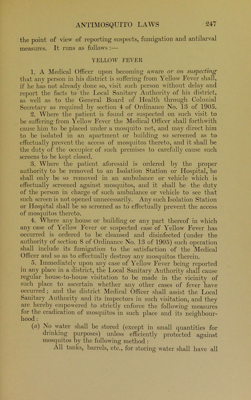 the point of view of reporting suspects, fumigation and antilarval measures. It runs as follows :— YELLOW FEVER 1. A Medical Officer upon becoming aware or on suspecting that any person in his district is suffering from Yellow Fever shall, if he has not already done so, visit such person without delay and report the facts to the Local Sanitary Authority of his district, as well as to the General Board of Health through Colonial Secretary as required by section 4 of Ordinance No. 13 of 1905. 2. Where the patient is found or suspected on such visit to be suffering from Yellow Fever the Medical Officer shall forthwith cause him to be placed under a mosquito net, and may direct him to be isolated in an apartment or building so screened as to effectually prevent the access of mosquitos thereto, and it shall be the duty of the occupier of such premises to carefully cause such screens to be kept closed. 3. Where the patient aforesaid is ordered by the proper authority to be removed to an Isolation Station or Hospital, he shall only be so removed in an ambulance or vehicle which is effectually screened against mosquitos, and it shall be the duty of the person in charge of such ambulance or vehicle to see that such screen is not opened unnecessarily. Any such Isolation Station or Hospital shall be so screened as to effectually prevent the access of mosquitos thereto. 4. Where any house or building or any part thereof in which any case of Yellow Fever or suspected case of Yellow Fever has occurred is ordered to be cleansed and disinfected (under the authority of section 8 of Ordinance No. 13 of 1905) such operation shall include its fumigation to the satisfaction of the Medical Officer and so as to effectually destroy any mosquitos therein. 5. Immediately upon any case of Yellow Fever being reported in any place in a district, the Local Sanitary Authority shall cause regular house-to-house visitation to be made in the vicinity of such place to ascertain whether any other cases of fever have occurred; and the district Medical Officer shall assist the Local Sanitary Authority and its inspectors in such visitation, and they are hereby empowered to strictly enforce the following measures for the eradication of mosquitos in such place and its neighbour- hood : (a) No water shall be stored (except in small quantities for drinking purposes) unless efficiently protected against mosquitos by the following method : All tanks, barrels, etc., for storing water shall have all