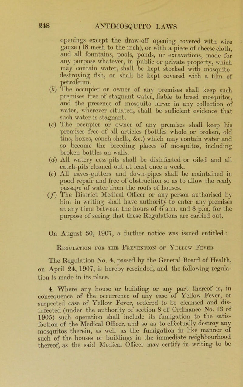 openings except the draw-off opening covered with wire gauze (18 mesh to the inch), or with a piece of cheesecloth, and all fountains, pools, ponds, or excavations, made for any purpose whatever, in public or private property, which may contain water, shall be kept stocked with mosquito- destroying fish, or shall be kept covered with a film of petroleum. (b) The occupier or owner of any premises shall keep such premises free of stagnant water, liable to breed mosquitos, and the presence of mosquito larvae in any collection of water, wherever situated, shall be sufficient evidence that such water is stagnant. (c) The occupier or owner of any premises shall keep his premises free of all articles (bottles whole or broken, old tins, boxes, conch shells, &c.) which may contain water and so become the breeding places of mosquitos, including broken bottles on walls. (d) All watery cess-pits shall be disinfected or oiled and all catch-pits cleaned out at least once a week. (e) All eaves-gutters and down-pipes shall be maintained in good repair and free of obstruction so as to allow the ready passage of water from the roofs of houses. (f) The District Medical Officer or any person authorised by him in writing shall have authority to enter any premises at any time between the hours of 6 a.m. and 8 p.m. for the purpose of seeing that these Regulations are carried out. On August 30, 1907, a further notice was issued entitled : Regulation for the Prevention of Yellow Fever The Regulation No. 4, passed by the General Boax-d of Health, on April 24, 1907, is hereby rescinded, and the following regula- tion is made in its place. 4. Where any house or building or any part thereof is, in consequence of the occurrence of any case of Yellow Fever, or suspected case of Yellow Fever, ordered to be cleansed and dis- infected (under the authority of section 8 of Ordinance No. 13 of 1905) such operation shall include its fumigation to the satis- faction of the Medical Officer, and so as to effectually destroy any mosquitos therein, as well as the fumigation in like manner of such of the houses or buildings in the immediate neighboui'hood thereof, as the said Medical Officer may certify in writing to be