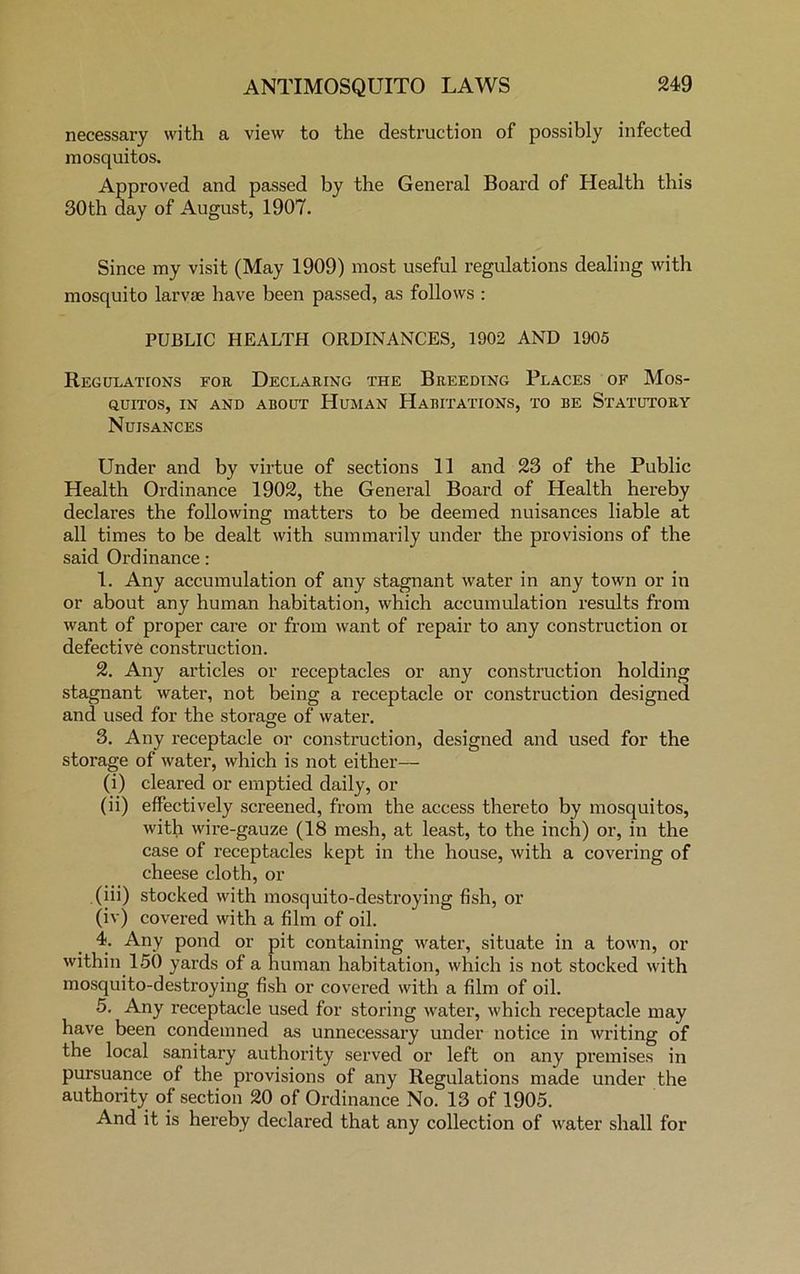 necessary with a view to the destruction of possibly infected mosquitos. Approved and passed by the General Board of Health this 30th day of August, 1907. Since my visit (May 1909) most useful regulations dealing with mosquito larvae have been passed, as follows : PUBLIC HEALTH ORDINANCES, 1902 AND 1905 Regulations for Declaring the Breeding Places of Mos- quitos, in and about Human Habitations, to be Statutory Nuisances Under and by virtue of sections 11 and 23 of the Public Health Ordinance 1902, the General Board of Health hereby declares the following matters to be deemed nuisances liable at all times to be dealt with summarily under the provisions of the said Ordinance : 1. Any accumulation of any stagnant water in any town or in or about any human habitation, which accumulation results from want of proper care or from want of repair to any construction oi defective construction. 2. Any articles or receptacles or any construction holding stagnant water, not being a receptacle or construction designed and used for the storage of water. 3. Any receptacle or construction, designed and used for the storage of water, which is not either— (i) cleared or emptied daily, or (ii) effectively screened, from the access thereto by mosquitos, with wire-gauze (18 mesh, at least, to the inch) or, in the case of receptacles kept in the house, with a covering of cheese cloth, or .(iii) stocked with mosquito-destroying fish, or (iv) covered with a film of oil. 4. Any pond or pit containing water, situate in a town, or within 150 yards of a human habitation, which is not stocked with mosquito-destroying fish or covered with a film of oil. 5. Any receptacle used for storing water, which receptacle may have been condemned as unnecessary under notice in writing of the local sanitary authority served or left on any premises in pursuance of the provisions of any Regulations made under the authority of section 20 of Ordinance No. 13 of 1905. And it is hereby declared that any collection of water shall for