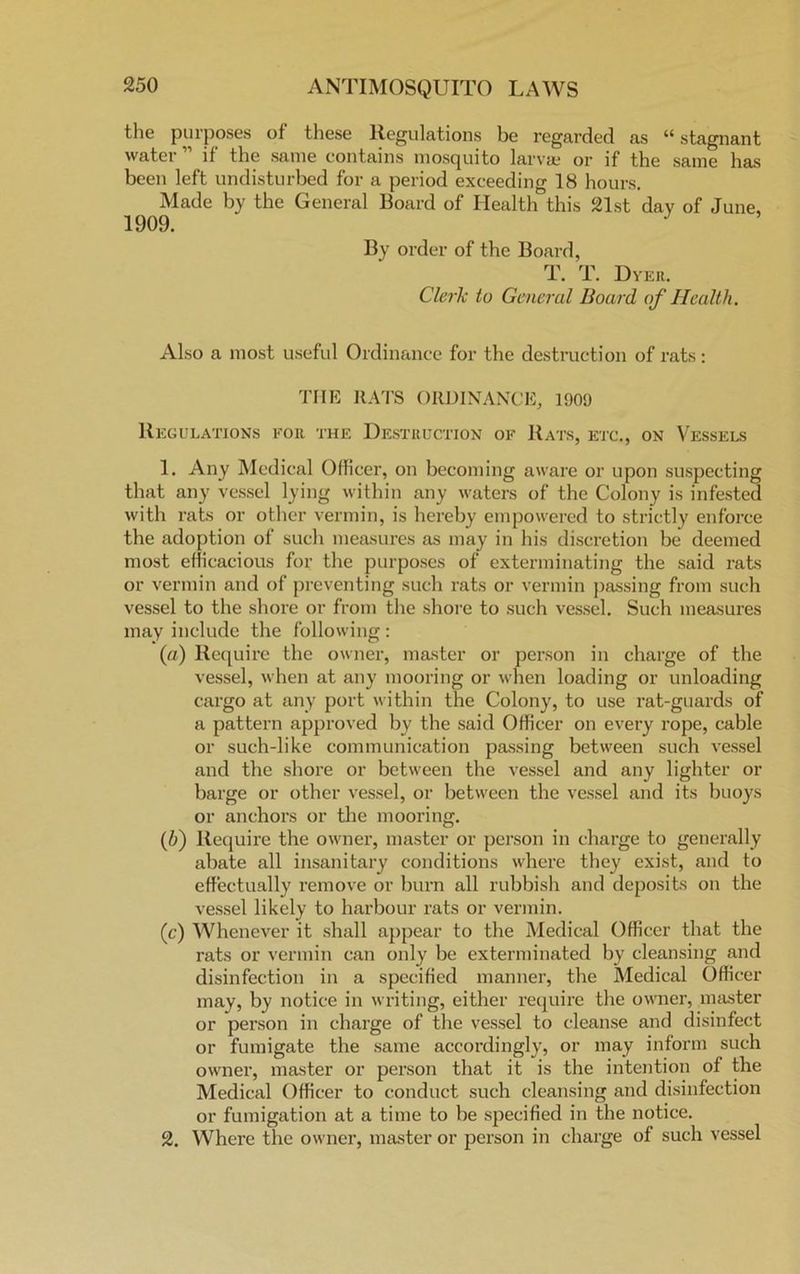 the purposes of these Regulations be regarded as “ stagnant water ” if the same contains mosquito larvae or if the same has been left undisturbed for a period exceeding 18 hours. Made by the General Board of Health this 21st day of June, 1909. J By order of the Board, T. T. Dyer. Clerk to General Board of Health. Also a most useful Ordinance for the destruction of rats: THE RATS ORDINANCE, 1909 Regulations for the Destruction of Rats, etc., on Vessels 1. Any Medical Officer, on becoming aware or upon suspecting that any vessel lying within any waters of the Colony is infested with rats or other vermin, is hereby empowered to strictly enforce the adoption of such measures as may in his discretion be deemed most efficacious for the purposes of exterminating the said rats or vermin and of preventing such rats or vermin passing from such vessel to the shore or from the shore to such vessel. Such measures may include the following : (a) Require the owner, master or person in charge of the vessel, when at any mooring or when loading or unloading cargo at any port within the Colony, to use rat-guards of a pattern approved by the said Officer on every rope, cable or such-like communication passing between such vessel and the shore or between the vessel and any lighter or barge or other vessel, or between the vessel and its buoys or anchors or the mooring. (5) Require the owner, master or person in charge to generally abate all insanitary conditions where they exist, and to effectually remove or burn all rubbish and deposits on the vessel likely to harbour rats or vermin. (c) Whenever it shall appear to the Medical Officer that the rats or vermin can only be exterminated by cleansing and disinfection in a specified manner, the Medical Officer may, by notice in writing, either require the owner, master or person in charge of the vessel to cleanse and disinfect or fumigate the same accordingly, or may inform such owner, master or person that it is the intention of the Medical Officer to conduct such cleansing and disinfection or fumigation at a time to be specified in the notice. 2. Where the owner, master or person in charge of such vessel